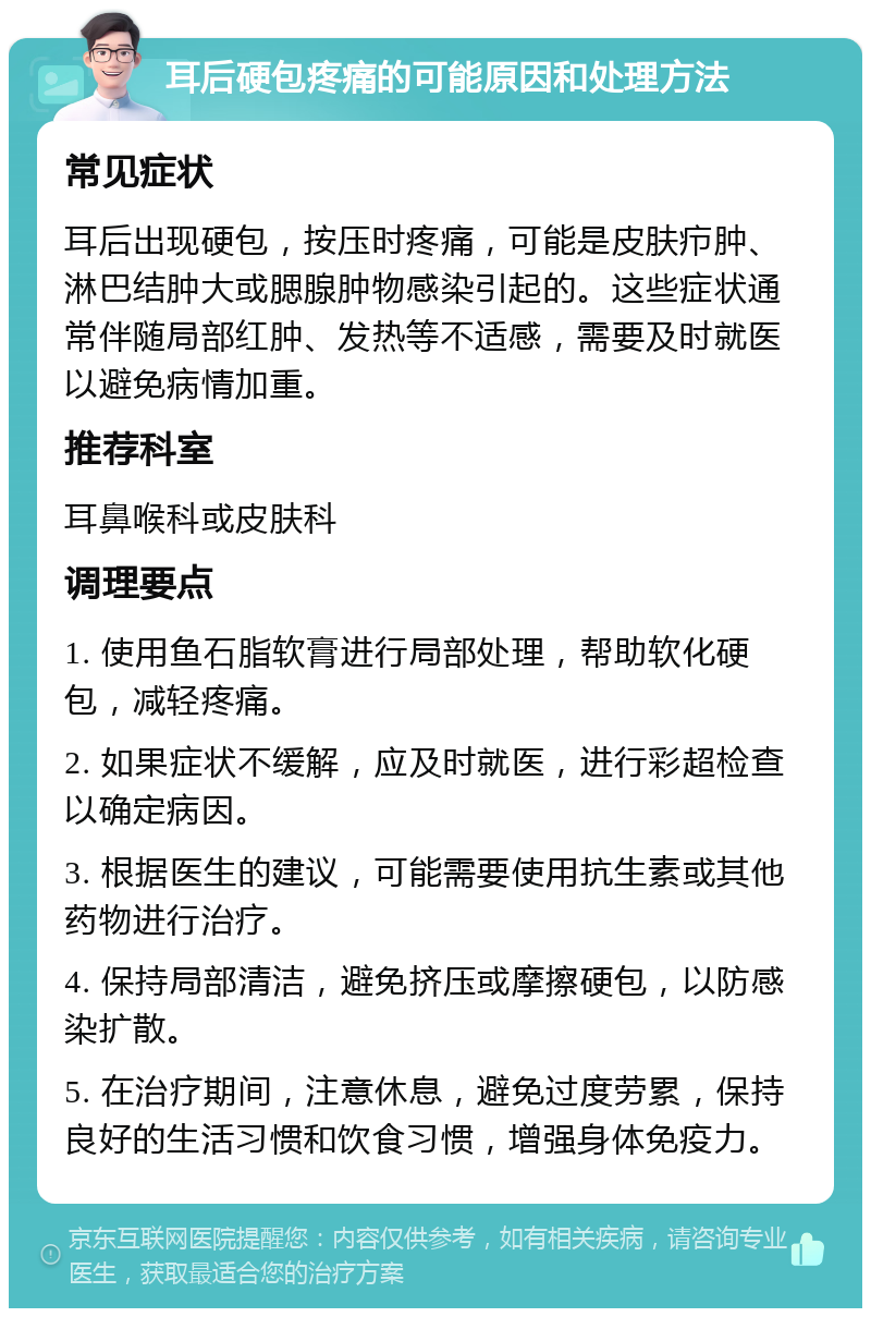 耳后硬包疼痛的可能原因和处理方法 常见症状 耳后出现硬包，按压时疼痛，可能是皮肤疖肿、淋巴结肿大或腮腺肿物感染引起的。这些症状通常伴随局部红肿、发热等不适感，需要及时就医以避免病情加重。 推荐科室 耳鼻喉科或皮肤科 调理要点 1. 使用鱼石脂软膏进行局部处理，帮助软化硬包，减轻疼痛。 2. 如果症状不缓解，应及时就医，进行彩超检查以确定病因。 3. 根据医生的建议，可能需要使用抗生素或其他药物进行治疗。 4. 保持局部清洁，避免挤压或摩擦硬包，以防感染扩散。 5. 在治疗期间，注意休息，避免过度劳累，保持良好的生活习惯和饮食习惯，增强身体免疫力。