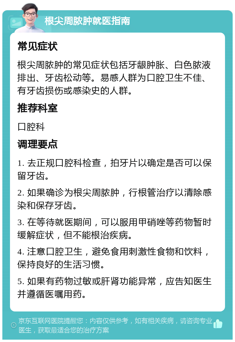 根尖周脓肿就医指南 常见症状 根尖周脓肿的常见症状包括牙龈肿胀、白色脓液排出、牙齿松动等。易感人群为口腔卫生不佳、有牙齿损伤或感染史的人群。 推荐科室 口腔科 调理要点 1. 去正规口腔科检查，拍牙片以确定是否可以保留牙齿。 2. 如果确诊为根尖周脓肿，行根管治疗以清除感染和保存牙齿。 3. 在等待就医期间，可以服用甲硝唑等药物暂时缓解症状，但不能根治疾病。 4. 注意口腔卫生，避免食用刺激性食物和饮料，保持良好的生活习惯。 5. 如果有药物过敏或肝肾功能异常，应告知医生并遵循医嘱用药。