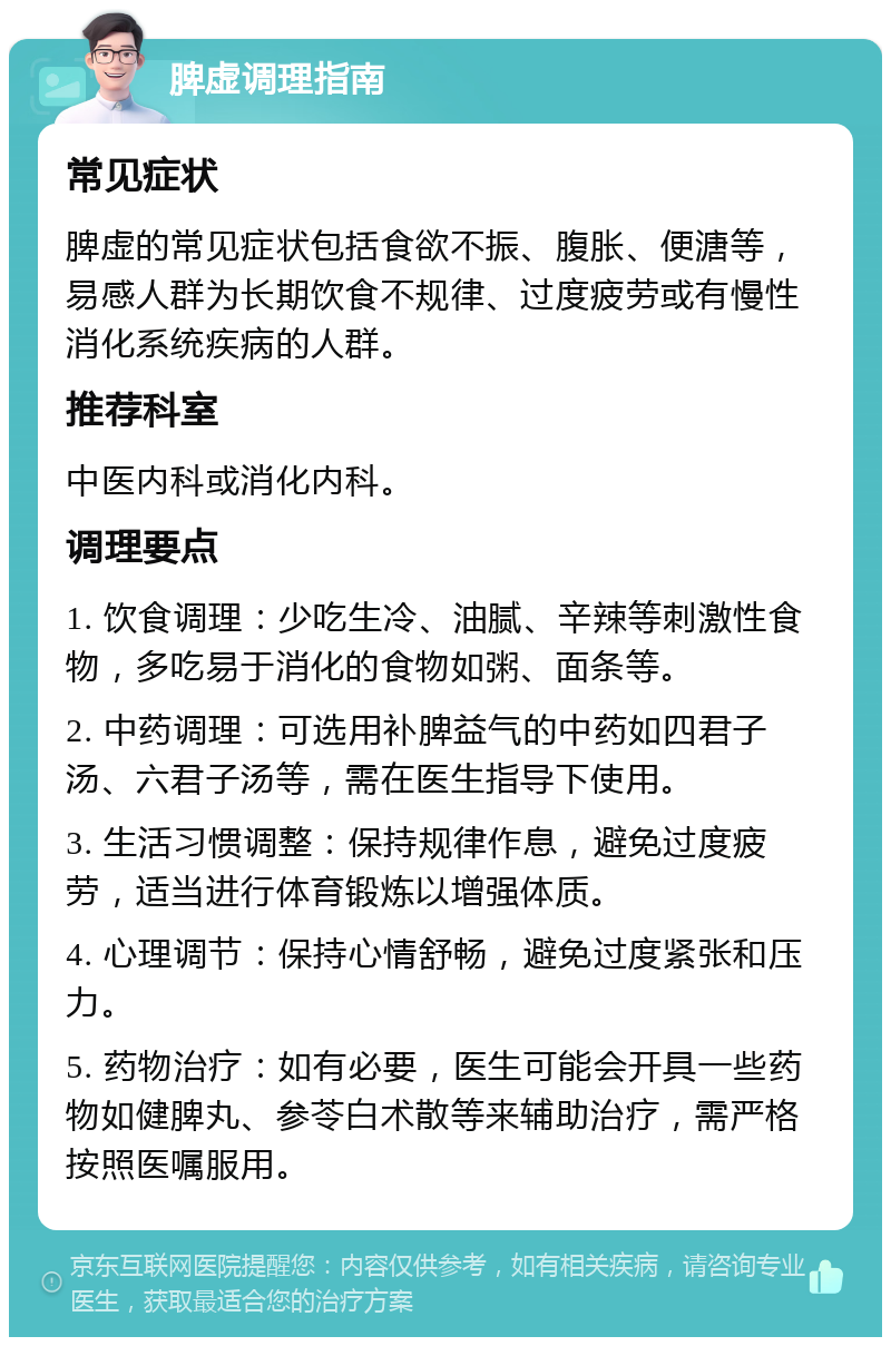 脾虚调理指南 常见症状 脾虚的常见症状包括食欲不振、腹胀、便溏等，易感人群为长期饮食不规律、过度疲劳或有慢性消化系统疾病的人群。 推荐科室 中医内科或消化内科。 调理要点 1. 饮食调理：少吃生冷、油腻、辛辣等刺激性食物，多吃易于消化的食物如粥、面条等。 2. 中药调理：可选用补脾益气的中药如四君子汤、六君子汤等，需在医生指导下使用。 3. 生活习惯调整：保持规律作息，避免过度疲劳，适当进行体育锻炼以增强体质。 4. 心理调节：保持心情舒畅，避免过度紧张和压力。 5. 药物治疗：如有必要，医生可能会开具一些药物如健脾丸、参苓白术散等来辅助治疗，需严格按照医嘱服用。