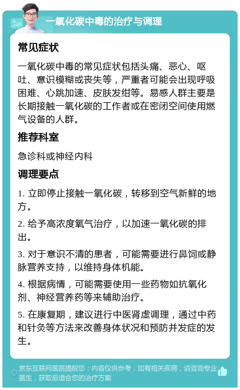 一氧化碳中毒的治疗与调理 常见症状 一氧化碳中毒的常见症状包括头痛、恶心、呕吐、意识模糊或丧失等，严重者可能会出现呼吸困难、心跳加速、皮肤发绀等。易感人群主要是长期接触一氧化碳的工作者或在密闭空间使用燃气设备的人群。 推荐科室 急诊科或神经内科 调理要点 1. 立即停止接触一氧化碳，转移到空气新鲜的地方。 2. 给予高浓度氧气治疗，以加速一氧化碳的排出。 3. 对于意识不清的患者，可能需要进行鼻饲或静脉营养支持，以维持身体机能。 4. 根据病情，可能需要使用一些药物如抗氧化剂、神经营养药等来辅助治疗。 5. 在康复期，建议进行中医肾虚调理，通过中药和针灸等方法来改善身体状况和预防并发症的发生。