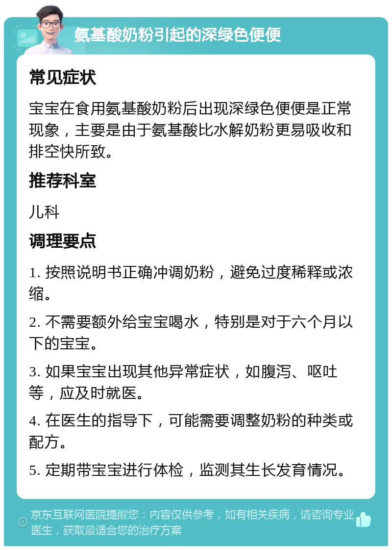 氨基酸奶粉引起的深绿色便便 常见症状 宝宝在食用氨基酸奶粉后出现深绿色便便是正常现象，主要是由于氨基酸比水解奶粉更易吸收和排空快所致。 推荐科室 儿科 调理要点 1. 按照说明书正确冲调奶粉，避免过度稀释或浓缩。 2. 不需要额外给宝宝喝水，特别是对于六个月以下的宝宝。 3. 如果宝宝出现其他异常症状，如腹泻、呕吐等，应及时就医。 4. 在医生的指导下，可能需要调整奶粉的种类或配方。 5. 定期带宝宝进行体检，监测其生长发育情况。