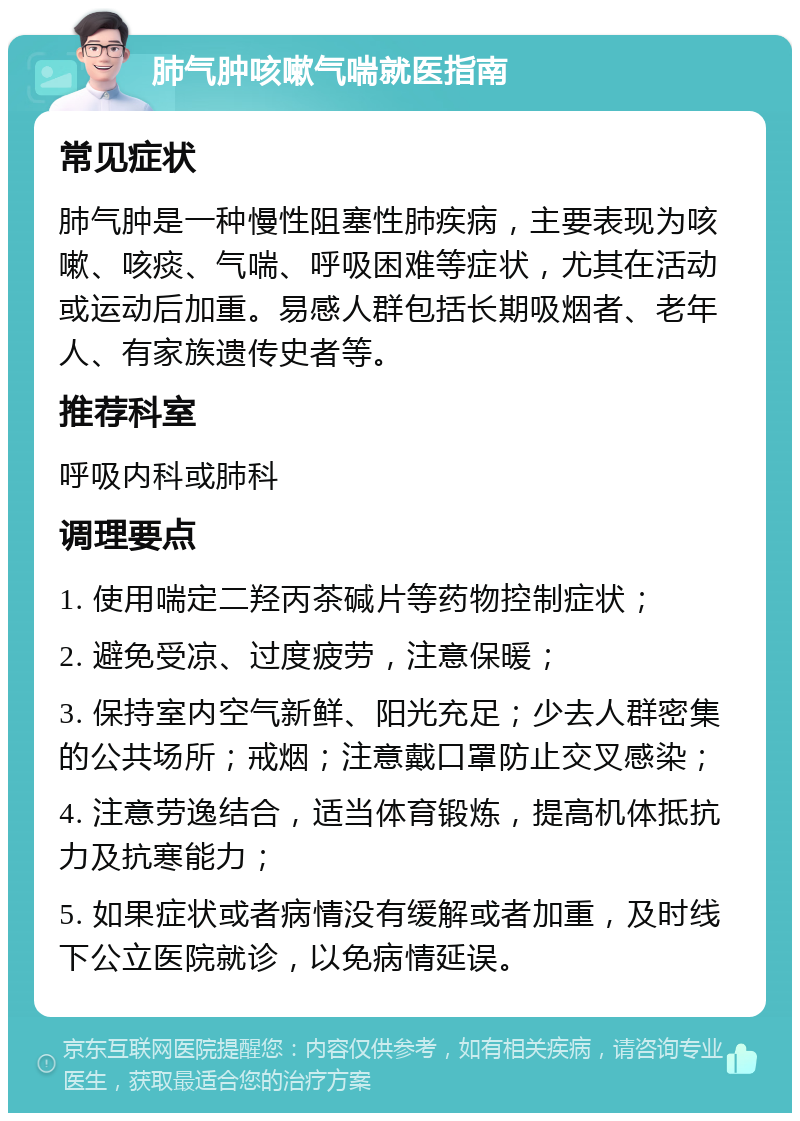 肺气肿咳嗽气喘就医指南 常见症状 肺气肿是一种慢性阻塞性肺疾病，主要表现为咳嗽、咳痰、气喘、呼吸困难等症状，尤其在活动或运动后加重。易感人群包括长期吸烟者、老年人、有家族遗传史者等。 推荐科室 呼吸内科或肺科 调理要点 1. 使用喘定二羟丙茶碱片等药物控制症状； 2. 避免受凉、过度疲劳，注意保暖； 3. 保持室内空气新鲜、阳光充足；少去人群密集的公共场所；戒烟；注意戴口罩防止交叉感染； 4. 注意劳逸结合，适当体育锻炼，提高机体抵抗力及抗寒能力； 5. 如果症状或者病情没有缓解或者加重，及时线下公立医院就诊，以免病情延误。