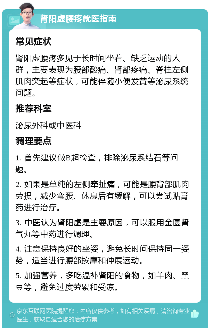 肾阳虚腰疼就医指南 常见症状 肾阳虚腰疼多见于长时间坐着、缺乏运动的人群，主要表现为腰部酸痛、肾部疼痛、脊柱左侧肌肉突起等症状，可能伴随小便发黄等泌尿系统问题。 推荐科室 泌尿外科或中医科 调理要点 1. 首先建议做B超检查，排除泌尿系结石等问题。 2. 如果是单纯的左侧牵扯痛，可能是腰背部肌肉劳损，减少弯腰、休息后有缓解，可以尝试贴膏药进行治疗。 3. 中医认为肾阳虚是主要原因，可以服用金匮肾气丸等中药进行调理。 4. 注意保持良好的坐姿，避免长时间保持同一姿势，适当进行腰部按摩和伸展运动。 5. 加强营养，多吃温补肾阳的食物，如羊肉、黑豆等，避免过度劳累和受凉。