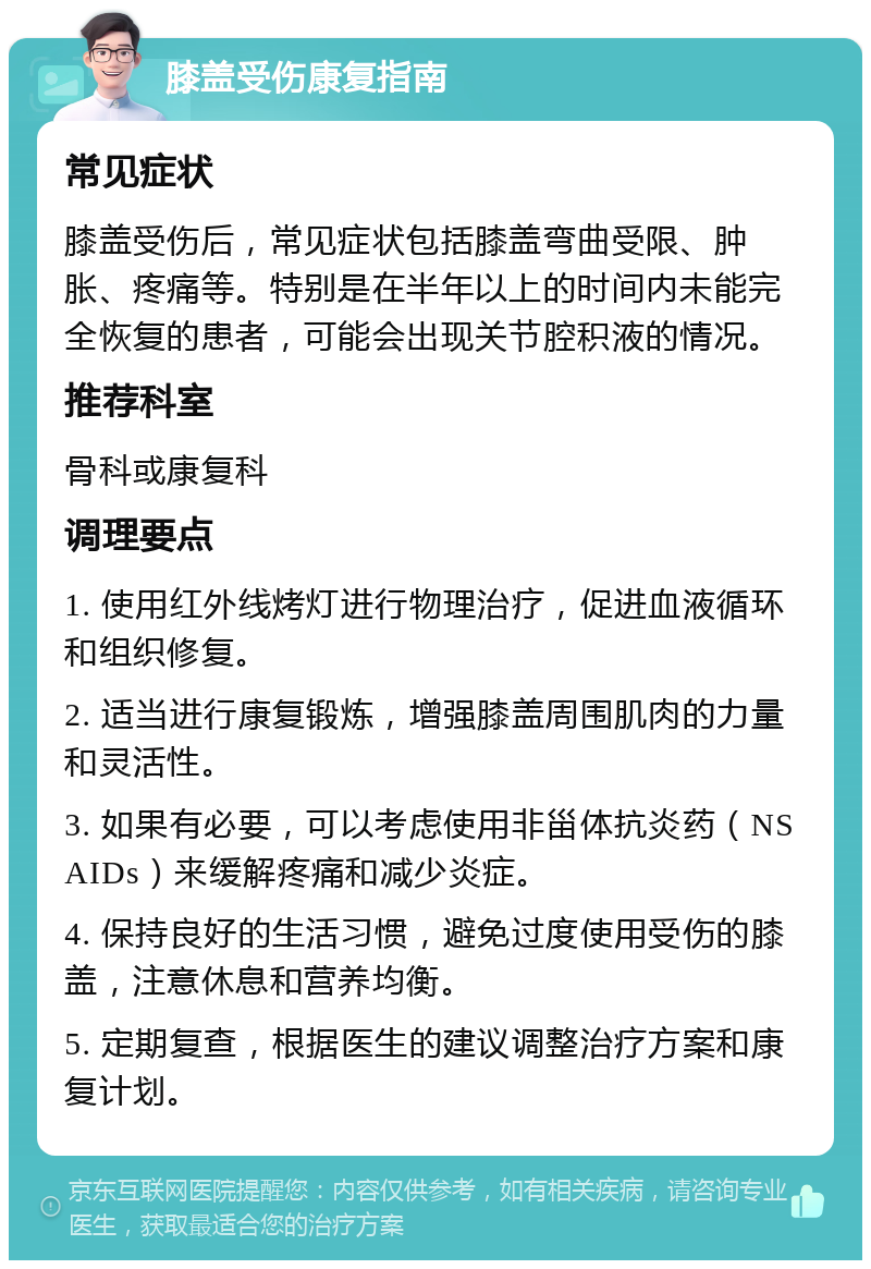 膝盖受伤康复指南 常见症状 膝盖受伤后，常见症状包括膝盖弯曲受限、肿胀、疼痛等。特别是在半年以上的时间内未能完全恢复的患者，可能会出现关节腔积液的情况。 推荐科室 骨科或康复科 调理要点 1. 使用红外线烤灯进行物理治疗，促进血液循环和组织修复。 2. 适当进行康复锻炼，增强膝盖周围肌肉的力量和灵活性。 3. 如果有必要，可以考虑使用非甾体抗炎药（NSAIDs）来缓解疼痛和减少炎症。 4. 保持良好的生活习惯，避免过度使用受伤的膝盖，注意休息和营养均衡。 5. 定期复查，根据医生的建议调整治疗方案和康复计划。