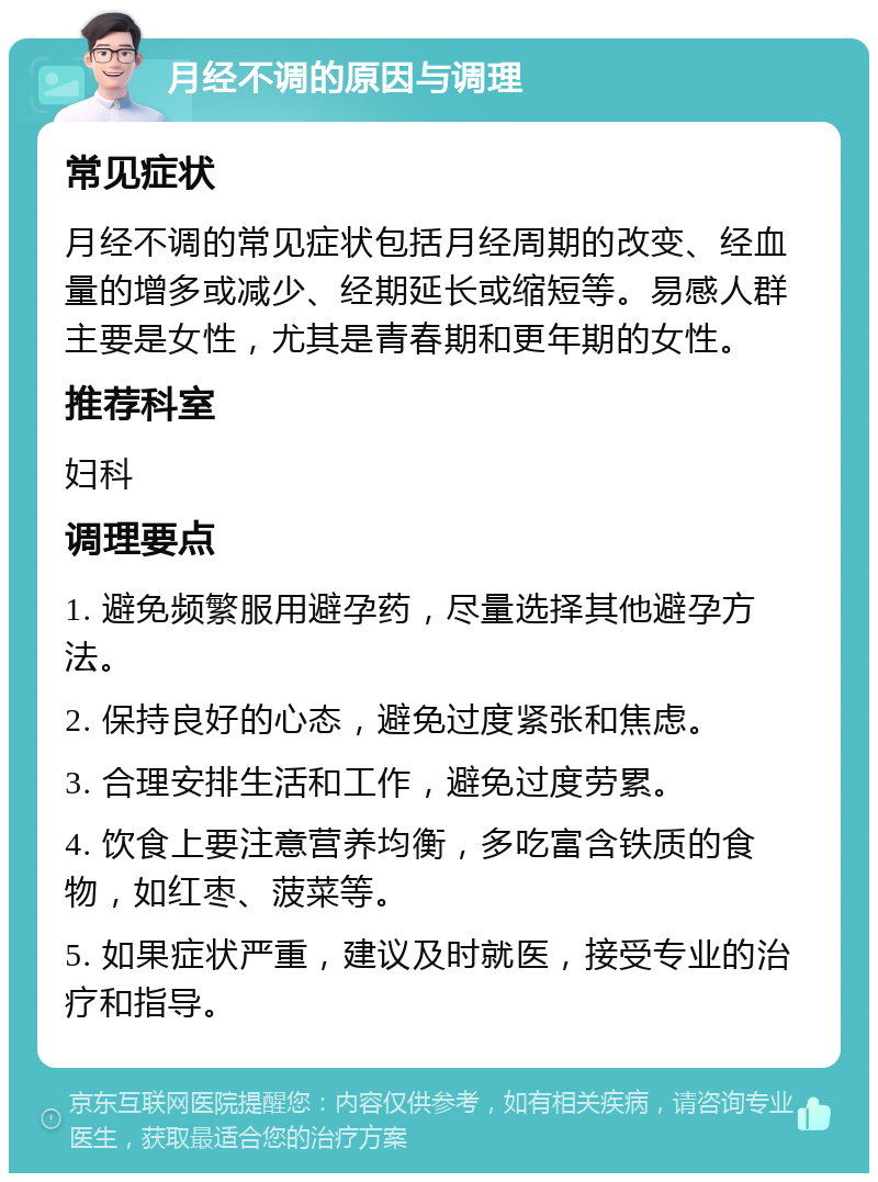 月经不调的原因与调理 常见症状 月经不调的常见症状包括月经周期的改变、经血量的增多或减少、经期延长或缩短等。易感人群主要是女性，尤其是青春期和更年期的女性。 推荐科室 妇科 调理要点 1. 避免频繁服用避孕药，尽量选择其他避孕方法。 2. 保持良好的心态，避免过度紧张和焦虑。 3. 合理安排生活和工作，避免过度劳累。 4. 饮食上要注意营养均衡，多吃富含铁质的食物，如红枣、菠菜等。 5. 如果症状严重，建议及时就医，接受专业的治疗和指导。