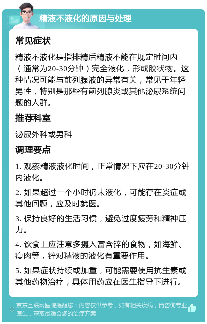 精液不液化的原因与处理 常见症状 精液不液化是指排精后精液不能在规定时间内（通常为20-30分钟）完全液化，形成胶状物。这种情况可能与前列腺液的异常有关，常见于年轻男性，特别是那些有前列腺炎或其他泌尿系统问题的人群。 推荐科室 泌尿外科或男科 调理要点 1. 观察精液液化时间，正常情况下应在20-30分钟内液化。 2. 如果超过一个小时仍未液化，可能存在炎症或其他问题，应及时就医。 3. 保持良好的生活习惯，避免过度疲劳和精神压力。 4. 饮食上应注意多摄入富含锌的食物，如海鲜、瘦肉等，锌对精液的液化有重要作用。 5. 如果症状持续或加重，可能需要使用抗生素或其他药物治疗，具体用药应在医生指导下进行。