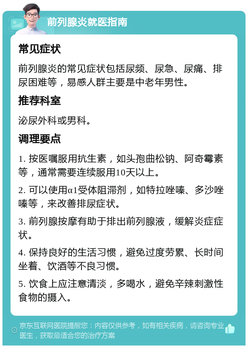 前列腺炎就医指南 常见症状 前列腺炎的常见症状包括尿频、尿急、尿痛、排尿困难等，易感人群主要是中老年男性。 推荐科室 泌尿外科或男科。 调理要点 1. 按医嘱服用抗生素，如头孢曲松钠、阿奇霉素等，通常需要连续服用10天以上。 2. 可以使用α1受体阻滞剂，如特拉唑嗪、多沙唑嗪等，来改善排尿症状。 3. 前列腺按摩有助于排出前列腺液，缓解炎症症状。 4. 保持良好的生活习惯，避免过度劳累、长时间坐着、饮酒等不良习惯。 5. 饮食上应注意清淡，多喝水，避免辛辣刺激性食物的摄入。