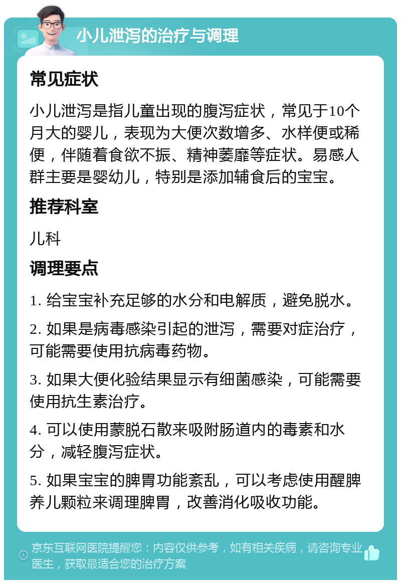 小儿泄泻的治疗与调理 常见症状 小儿泄泻是指儿童出现的腹泻症状，常见于10个月大的婴儿，表现为大便次数增多、水样便或稀便，伴随着食欲不振、精神萎靡等症状。易感人群主要是婴幼儿，特别是添加辅食后的宝宝。 推荐科室 儿科 调理要点 1. 给宝宝补充足够的水分和电解质，避免脱水。 2. 如果是病毒感染引起的泄泻，需要对症治疗，可能需要使用抗病毒药物。 3. 如果大便化验结果显示有细菌感染，可能需要使用抗生素治疗。 4. 可以使用蒙脱石散来吸附肠道内的毒素和水分，减轻腹泻症状。 5. 如果宝宝的脾胃功能紊乱，可以考虑使用醒脾养儿颗粒来调理脾胃，改善消化吸收功能。