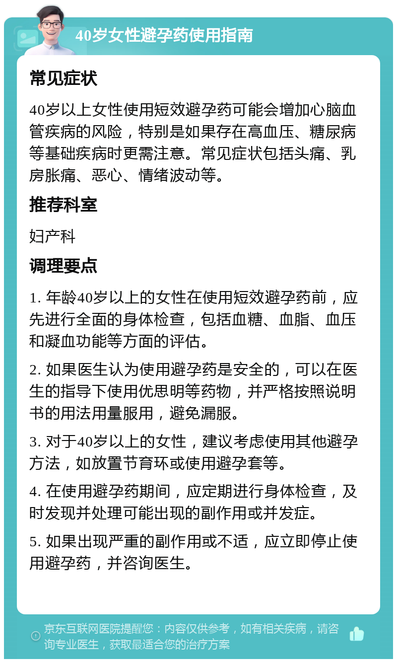 40岁女性避孕药使用指南 常见症状 40岁以上女性使用短效避孕药可能会增加心脑血管疾病的风险，特别是如果存在高血压、糖尿病等基础疾病时更需注意。常见症状包括头痛、乳房胀痛、恶心、情绪波动等。 推荐科室 妇产科 调理要点 1. 年龄40岁以上的女性在使用短效避孕药前，应先进行全面的身体检查，包括血糖、血脂、血压和凝血功能等方面的评估。 2. 如果医生认为使用避孕药是安全的，可以在医生的指导下使用优思明等药物，并严格按照说明书的用法用量服用，避免漏服。 3. 对于40岁以上的女性，建议考虑使用其他避孕方法，如放置节育环或使用避孕套等。 4. 在使用避孕药期间，应定期进行身体检查，及时发现并处理可能出现的副作用或并发症。 5. 如果出现严重的副作用或不适，应立即停止使用避孕药，并咨询医生。