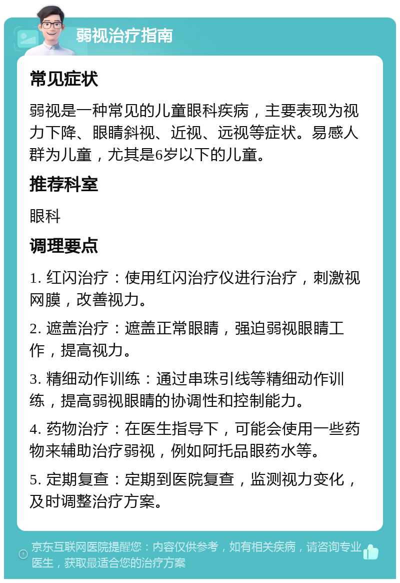 弱视治疗指南 常见症状 弱视是一种常见的儿童眼科疾病，主要表现为视力下降、眼睛斜视、近视、远视等症状。易感人群为儿童，尤其是6岁以下的儿童。 推荐科室 眼科 调理要点 1. 红闪治疗：使用红闪治疗仪进行治疗，刺激视网膜，改善视力。 2. 遮盖治疗：遮盖正常眼睛，强迫弱视眼睛工作，提高视力。 3. 精细动作训练：通过串珠引线等精细动作训练，提高弱视眼睛的协调性和控制能力。 4. 药物治疗：在医生指导下，可能会使用一些药物来辅助治疗弱视，例如阿托品眼药水等。 5. 定期复查：定期到医院复查，监测视力变化，及时调整治疗方案。