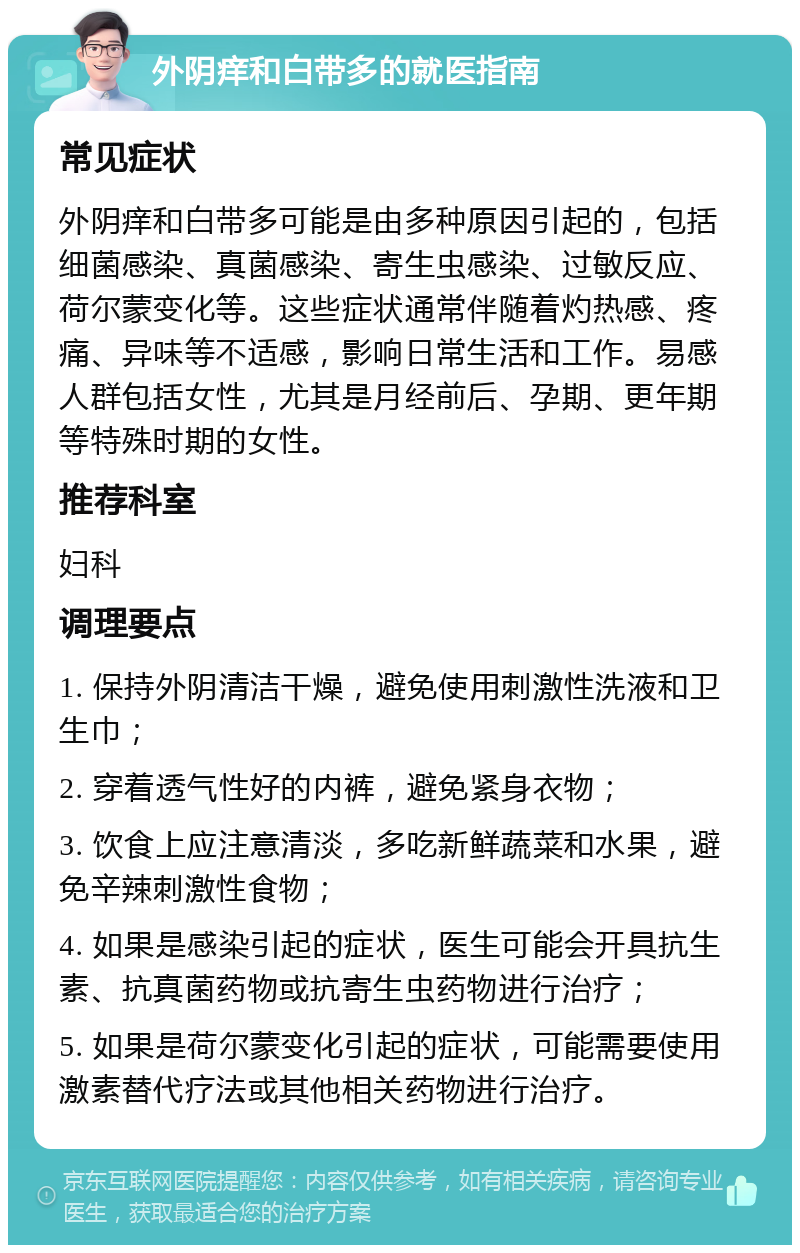 外阴痒和白带多的就医指南 常见症状 外阴痒和白带多可能是由多种原因引起的，包括细菌感染、真菌感染、寄生虫感染、过敏反应、荷尔蒙变化等。这些症状通常伴随着灼热感、疼痛、异味等不适感，影响日常生活和工作。易感人群包括女性，尤其是月经前后、孕期、更年期等特殊时期的女性。 推荐科室 妇科 调理要点 1. 保持外阴清洁干燥，避免使用刺激性洗液和卫生巾； 2. 穿着透气性好的内裤，避免紧身衣物； 3. 饮食上应注意清淡，多吃新鲜蔬菜和水果，避免辛辣刺激性食物； 4. 如果是感染引起的症状，医生可能会开具抗生素、抗真菌药物或抗寄生虫药物进行治疗； 5. 如果是荷尔蒙变化引起的症状，可能需要使用激素替代疗法或其他相关药物进行治疗。