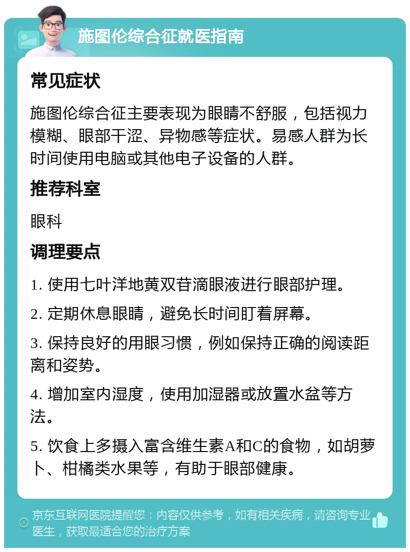 施图伦综合征就医指南 常见症状 施图伦综合征主要表现为眼睛不舒服，包括视力模糊、眼部干涩、异物感等症状。易感人群为长时间使用电脑或其他电子设备的人群。 推荐科室 眼科 调理要点 1. 使用七叶洋地黄双苷滴眼液进行眼部护理。 2. 定期休息眼睛，避免长时间盯着屏幕。 3. 保持良好的用眼习惯，例如保持正确的阅读距离和姿势。 4. 增加室内湿度，使用加湿器或放置水盆等方法。 5. 饮食上多摄入富含维生素A和C的食物，如胡萝卜、柑橘类水果等，有助于眼部健康。