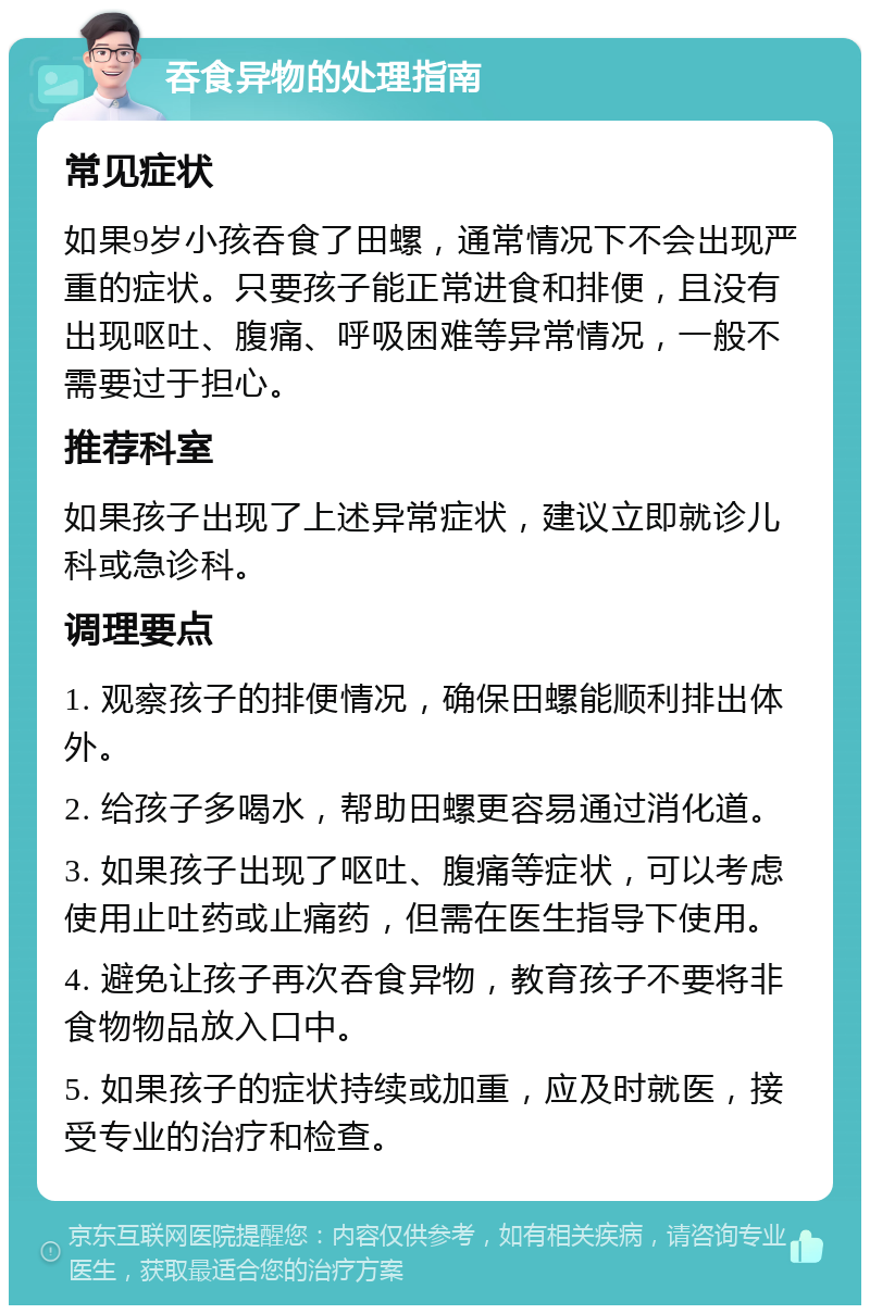 吞食异物的处理指南 常见症状 如果9岁小孩吞食了田螺，通常情况下不会出现严重的症状。只要孩子能正常进食和排便，且没有出现呕吐、腹痛、呼吸困难等异常情况，一般不需要过于担心。 推荐科室 如果孩子出现了上述异常症状，建议立即就诊儿科或急诊科。 调理要点 1. 观察孩子的排便情况，确保田螺能顺利排出体外。 2. 给孩子多喝水，帮助田螺更容易通过消化道。 3. 如果孩子出现了呕吐、腹痛等症状，可以考虑使用止吐药或止痛药，但需在医生指导下使用。 4. 避免让孩子再次吞食异物，教育孩子不要将非食物物品放入口中。 5. 如果孩子的症状持续或加重，应及时就医，接受专业的治疗和检查。