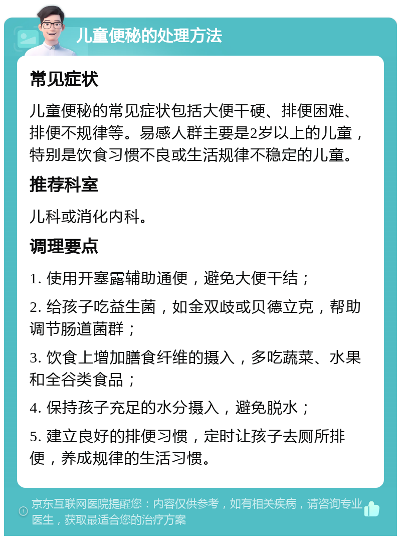 儿童便秘的处理方法 常见症状 儿童便秘的常见症状包括大便干硬、排便困难、排便不规律等。易感人群主要是2岁以上的儿童，特别是饮食习惯不良或生活规律不稳定的儿童。 推荐科室 儿科或消化内科。 调理要点 1. 使用开塞露辅助通便，避免大便干结； 2. 给孩子吃益生菌，如金双歧或贝德立克，帮助调节肠道菌群； 3. 饮食上增加膳食纤维的摄入，多吃蔬菜、水果和全谷类食品； 4. 保持孩子充足的水分摄入，避免脱水； 5. 建立良好的排便习惯，定时让孩子去厕所排便，养成规律的生活习惯。