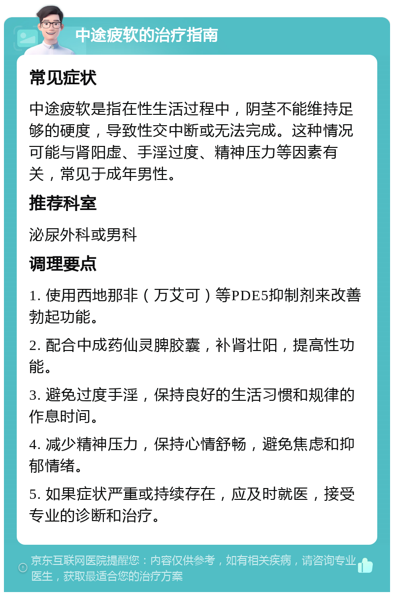 中途疲软的治疗指南 常见症状 中途疲软是指在性生活过程中，阴茎不能维持足够的硬度，导致性交中断或无法完成。这种情况可能与肾阳虚、手淫过度、精神压力等因素有关，常见于成年男性。 推荐科室 泌尿外科或男科 调理要点 1. 使用西地那非（万艾可）等PDE5抑制剂来改善勃起功能。 2. 配合中成药仙灵脾胶囊，补肾壮阳，提高性功能。 3. 避免过度手淫，保持良好的生活习惯和规律的作息时间。 4. 减少精神压力，保持心情舒畅，避免焦虑和抑郁情绪。 5. 如果症状严重或持续存在，应及时就医，接受专业的诊断和治疗。