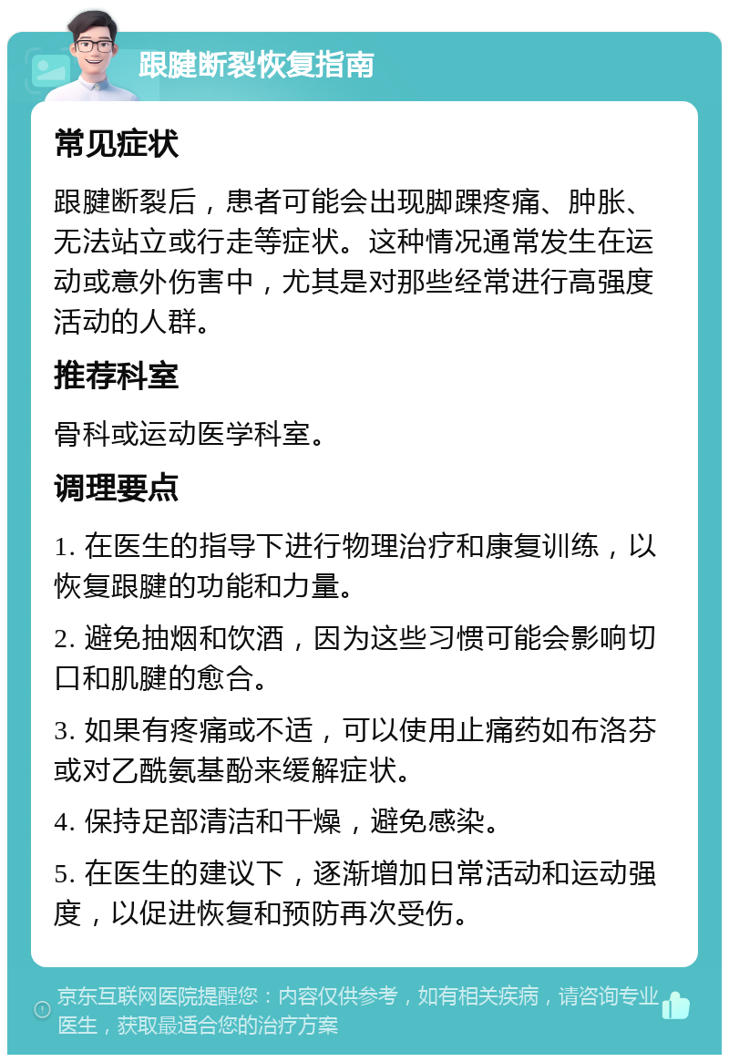 跟腱断裂恢复指南 常见症状 跟腱断裂后，患者可能会出现脚踝疼痛、肿胀、无法站立或行走等症状。这种情况通常发生在运动或意外伤害中，尤其是对那些经常进行高强度活动的人群。 推荐科室 骨科或运动医学科室。 调理要点 1. 在医生的指导下进行物理治疗和康复训练，以恢复跟腱的功能和力量。 2. 避免抽烟和饮酒，因为这些习惯可能会影响切口和肌腱的愈合。 3. 如果有疼痛或不适，可以使用止痛药如布洛芬或对乙酰氨基酚来缓解症状。 4. 保持足部清洁和干燥，避免感染。 5. 在医生的建议下，逐渐增加日常活动和运动强度，以促进恢复和预防再次受伤。