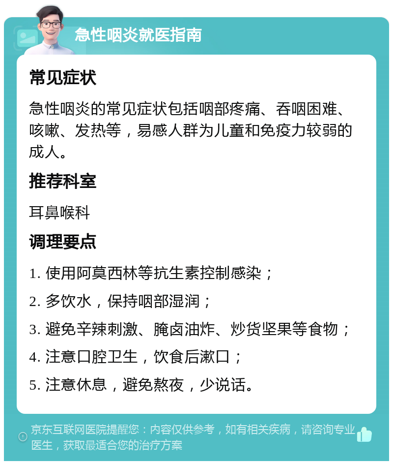 急性咽炎就医指南 常见症状 急性咽炎的常见症状包括咽部疼痛、吞咽困难、咳嗽、发热等，易感人群为儿童和免疫力较弱的成人。 推荐科室 耳鼻喉科 调理要点 1. 使用阿莫西林等抗生素控制感染； 2. 多饮水，保持咽部湿润； 3. 避免辛辣刺激、腌卤油炸、炒货坚果等食物； 4. 注意口腔卫生，饮食后漱口； 5. 注意休息，避免熬夜，少说话。