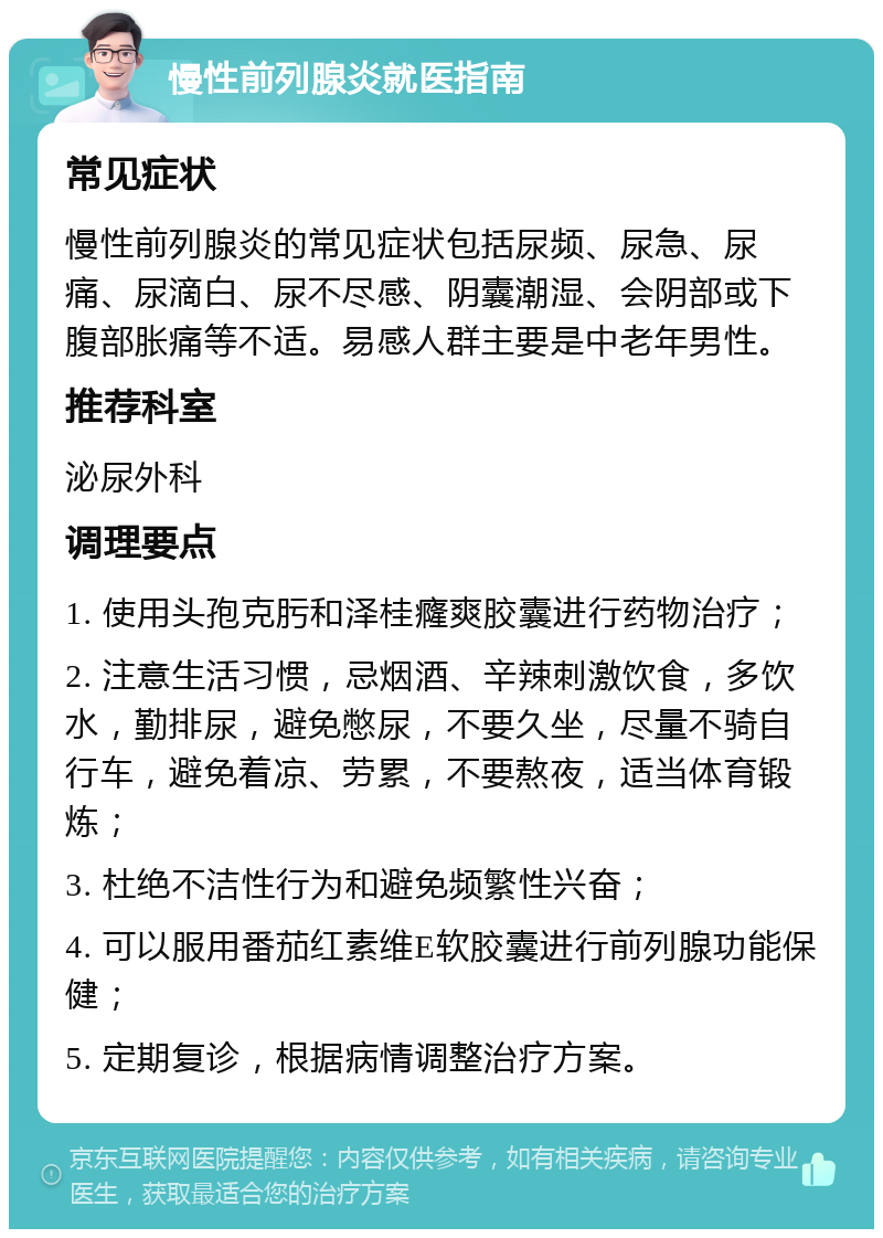 慢性前列腺炎就医指南 常见症状 慢性前列腺炎的常见症状包括尿频、尿急、尿痛、尿滴白、尿不尽感、阴囊潮湿、会阴部或下腹部胀痛等不适。易感人群主要是中老年男性。 推荐科室 泌尿外科 调理要点 1. 使用头孢克肟和泽桂癃爽胶囊进行药物治疗； 2. 注意生活习惯，忌烟酒、辛辣刺激饮食，多饮水，勤排尿，避免憋尿，不要久坐，尽量不骑自行车，避免着凉、劳累，不要熬夜，适当体育锻炼； 3. 杜绝不洁性行为和避免频繁性兴奋； 4. 可以服用番茄红素维E软胶囊进行前列腺功能保健； 5. 定期复诊，根据病情调整治疗方案。