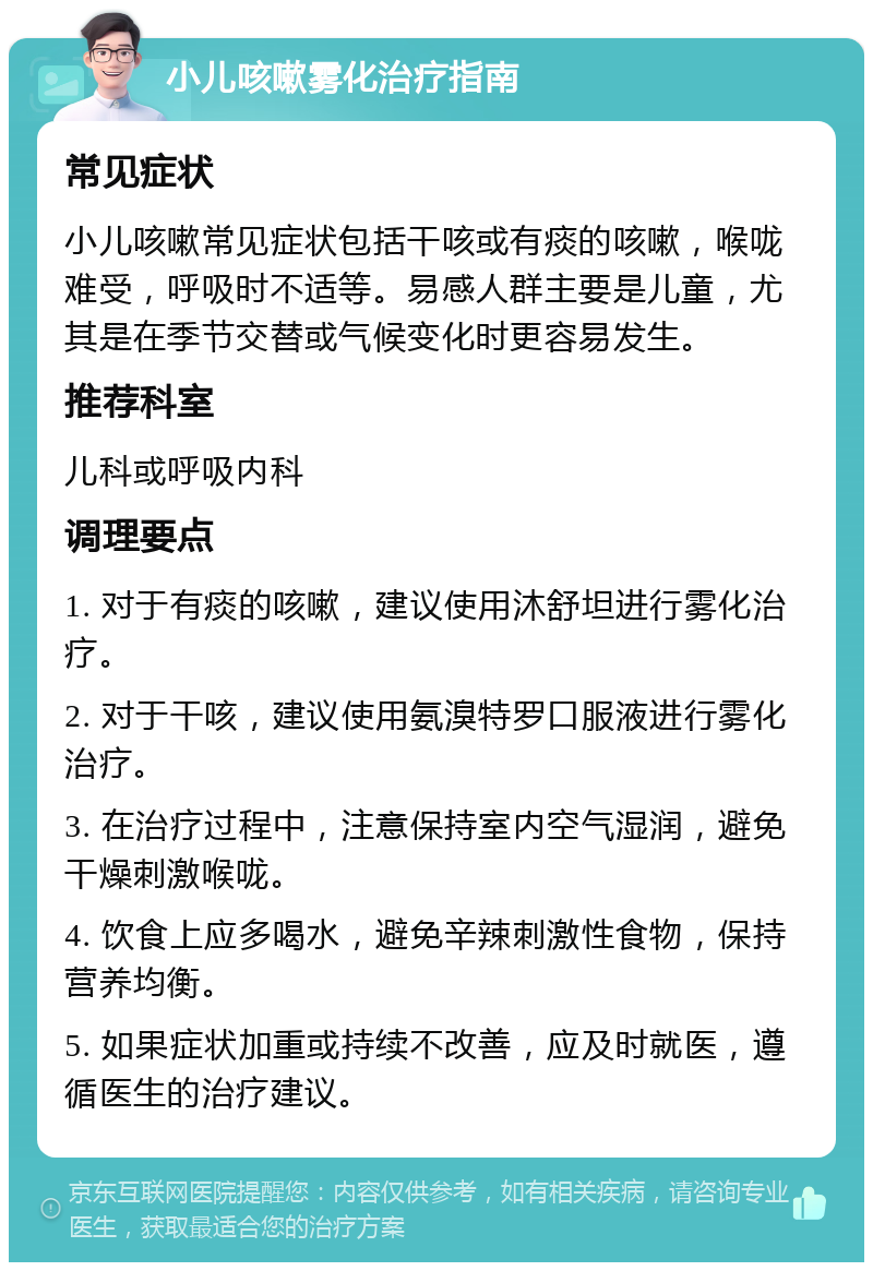 小儿咳嗽雾化治疗指南 常见症状 小儿咳嗽常见症状包括干咳或有痰的咳嗽，喉咙难受，呼吸时不适等。易感人群主要是儿童，尤其是在季节交替或气候变化时更容易发生。 推荐科室 儿科或呼吸内科 调理要点 1. 对于有痰的咳嗽，建议使用沐舒坦进行雾化治疗。 2. 对于干咳，建议使用氨溴特罗口服液进行雾化治疗。 3. 在治疗过程中，注意保持室内空气湿润，避免干燥刺激喉咙。 4. 饮食上应多喝水，避免辛辣刺激性食物，保持营养均衡。 5. 如果症状加重或持续不改善，应及时就医，遵循医生的治疗建议。