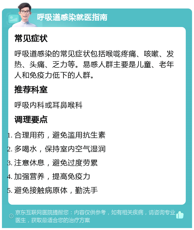 呼吸道感染就医指南 常见症状 呼吸道感染的常见症状包括喉咙疼痛、咳嗽、发热、头痛、乏力等。易感人群主要是儿童、老年人和免疫力低下的人群。 推荐科室 呼吸内科或耳鼻喉科 调理要点 合理用药，避免滥用抗生素 多喝水，保持室内空气湿润 注意休息，避免过度劳累 加强营养，提高免疫力 避免接触病原体，勤洗手