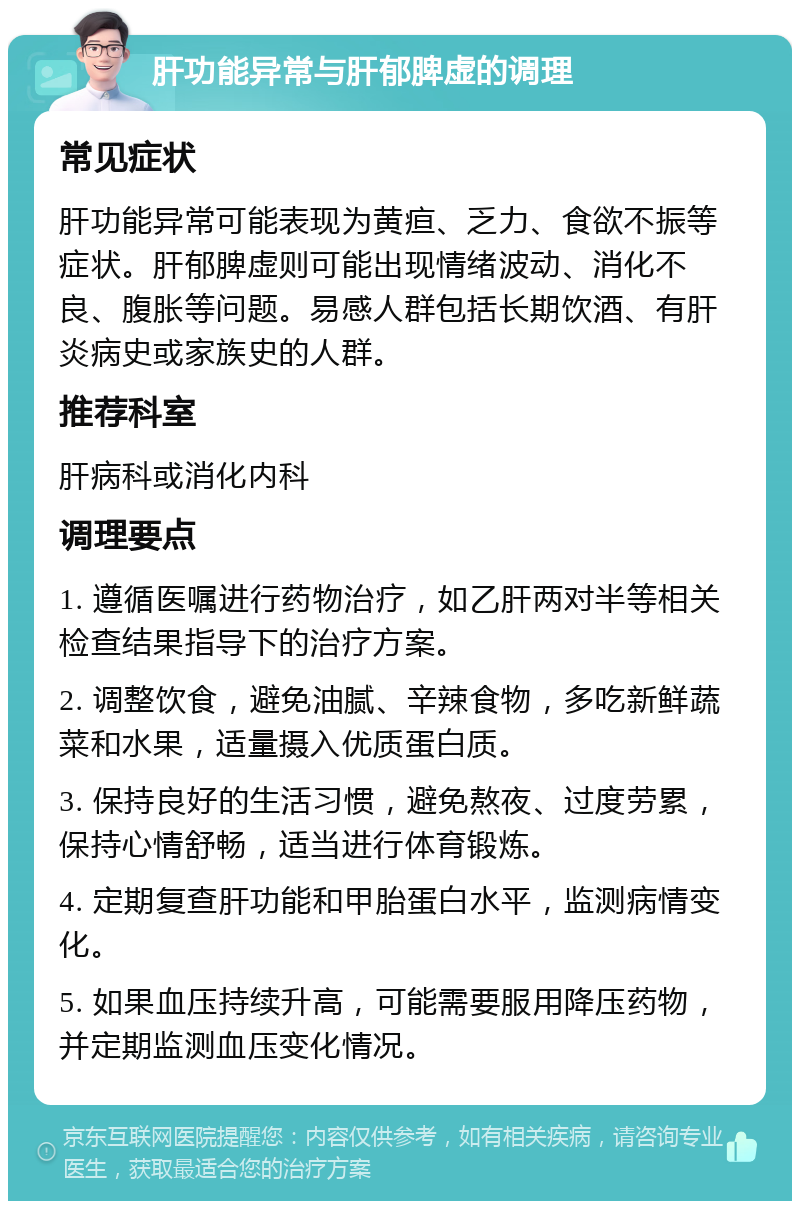 肝功能异常与肝郁脾虚的调理 常见症状 肝功能异常可能表现为黄疸、乏力、食欲不振等症状。肝郁脾虚则可能出现情绪波动、消化不良、腹胀等问题。易感人群包括长期饮酒、有肝炎病史或家族史的人群。 推荐科室 肝病科或消化内科 调理要点 1. 遵循医嘱进行药物治疗，如乙肝两对半等相关检查结果指导下的治疗方案。 2. 调整饮食，避免油腻、辛辣食物，多吃新鲜蔬菜和水果，适量摄入优质蛋白质。 3. 保持良好的生活习惯，避免熬夜、过度劳累，保持心情舒畅，适当进行体育锻炼。 4. 定期复查肝功能和甲胎蛋白水平，监测病情变化。 5. 如果血压持续升高，可能需要服用降压药物，并定期监测血压变化情况。