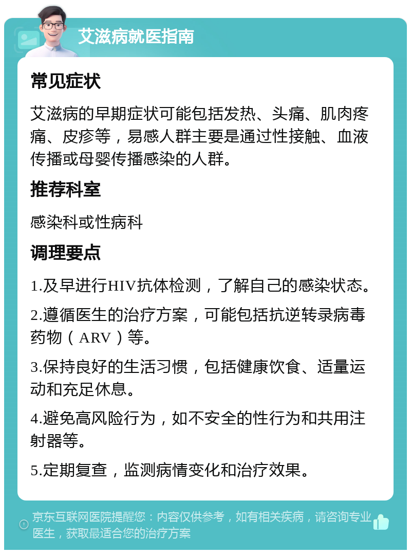 艾滋病就医指南 常见症状 艾滋病的早期症状可能包括发热、头痛、肌肉疼痛、皮疹等，易感人群主要是通过性接触、血液传播或母婴传播感染的人群。 推荐科室 感染科或性病科 调理要点 1.及早进行HIV抗体检测，了解自己的感染状态。 2.遵循医生的治疗方案，可能包括抗逆转录病毒药物（ARV）等。 3.保持良好的生活习惯，包括健康饮食、适量运动和充足休息。 4.避免高风险行为，如不安全的性行为和共用注射器等。 5.定期复查，监测病情变化和治疗效果。