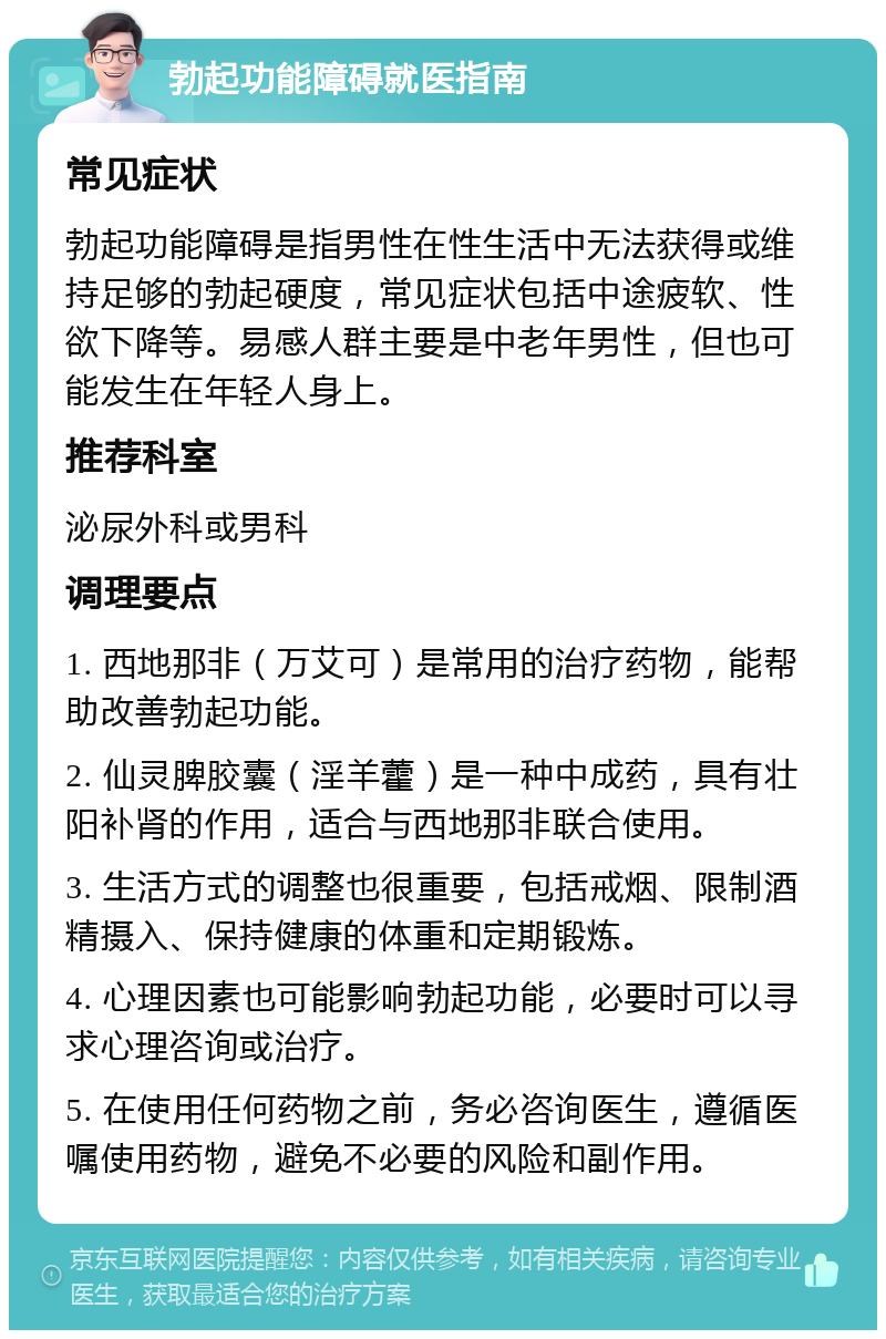 勃起功能障碍就医指南 常见症状 勃起功能障碍是指男性在性生活中无法获得或维持足够的勃起硬度，常见症状包括中途疲软、性欲下降等。易感人群主要是中老年男性，但也可能发生在年轻人身上。 推荐科室 泌尿外科或男科 调理要点 1. 西地那非（万艾可）是常用的治疗药物，能帮助改善勃起功能。 2. 仙灵脾胶囊（淫羊藿）是一种中成药，具有壮阳补肾的作用，适合与西地那非联合使用。 3. 生活方式的调整也很重要，包括戒烟、限制酒精摄入、保持健康的体重和定期锻炼。 4. 心理因素也可能影响勃起功能，必要时可以寻求心理咨询或治疗。 5. 在使用任何药物之前，务必咨询医生，遵循医嘱使用药物，避免不必要的风险和副作用。