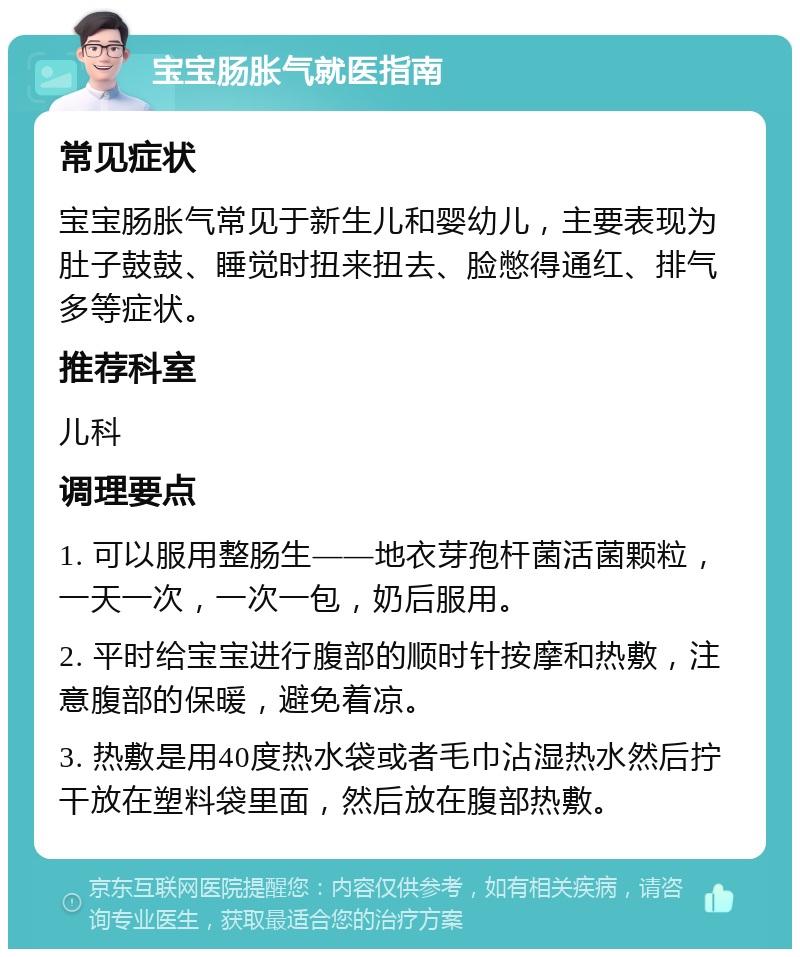 宝宝肠胀气就医指南 常见症状 宝宝肠胀气常见于新生儿和婴幼儿，主要表现为肚子鼓鼓、睡觉时扭来扭去、脸憋得通红、排气多等症状。 推荐科室 儿科 调理要点 1. 可以服用整肠生——地衣芽孢杆菌活菌颗粒，一天一次，一次一包，奶后服用。 2. 平时给宝宝进行腹部的顺时针按摩和热敷，注意腹部的保暖，避免着凉。 3. 热敷是用40度热水袋或者毛巾沾湿热水然后拧干放在塑料袋里面，然后放在腹部热敷。