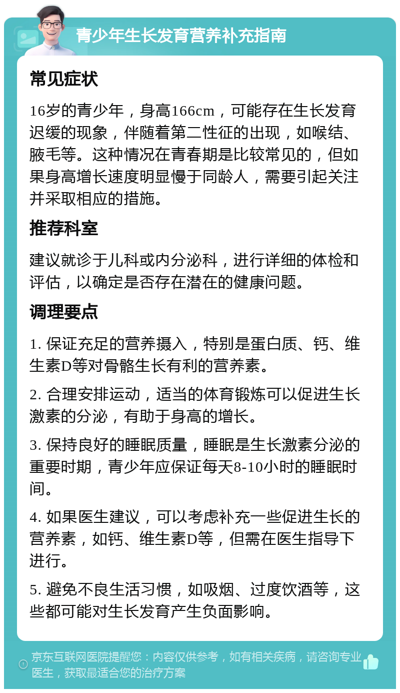 青少年生长发育营养补充指南 常见症状 16岁的青少年，身高166cm，可能存在生长发育迟缓的现象，伴随着第二性征的出现，如喉结、腋毛等。这种情况在青春期是比较常见的，但如果身高增长速度明显慢于同龄人，需要引起关注并采取相应的措施。 推荐科室 建议就诊于儿科或内分泌科，进行详细的体检和评估，以确定是否存在潜在的健康问题。 调理要点 1. 保证充足的营养摄入，特别是蛋白质、钙、维生素D等对骨骼生长有利的营养素。 2. 合理安排运动，适当的体育锻炼可以促进生长激素的分泌，有助于身高的增长。 3. 保持良好的睡眠质量，睡眠是生长激素分泌的重要时期，青少年应保证每天8-10小时的睡眠时间。 4. 如果医生建议，可以考虑补充一些促进生长的营养素，如钙、维生素D等，但需在医生指导下进行。 5. 避免不良生活习惯，如吸烟、过度饮酒等，这些都可能对生长发育产生负面影响。