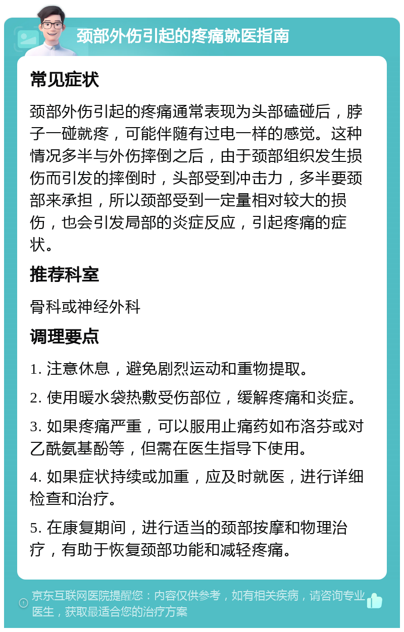 颈部外伤引起的疼痛就医指南 常见症状 颈部外伤引起的疼痛通常表现为头部磕碰后，脖子一碰就疼，可能伴随有过电一样的感觉。这种情况多半与外伤摔倒之后，由于颈部组织发生损伤而引发的摔倒时，头部受到冲击力，多半要颈部来承担，所以颈部受到一定量相对较大的损伤，也会引发局部的炎症反应，引起疼痛的症状。 推荐科室 骨科或神经外科 调理要点 1. 注意休息，避免剧烈运动和重物提取。 2. 使用暖水袋热敷受伤部位，缓解疼痛和炎症。 3. 如果疼痛严重，可以服用止痛药如布洛芬或对乙酰氨基酚等，但需在医生指导下使用。 4. 如果症状持续或加重，应及时就医，进行详细检查和治疗。 5. 在康复期间，进行适当的颈部按摩和物理治疗，有助于恢复颈部功能和减轻疼痛。