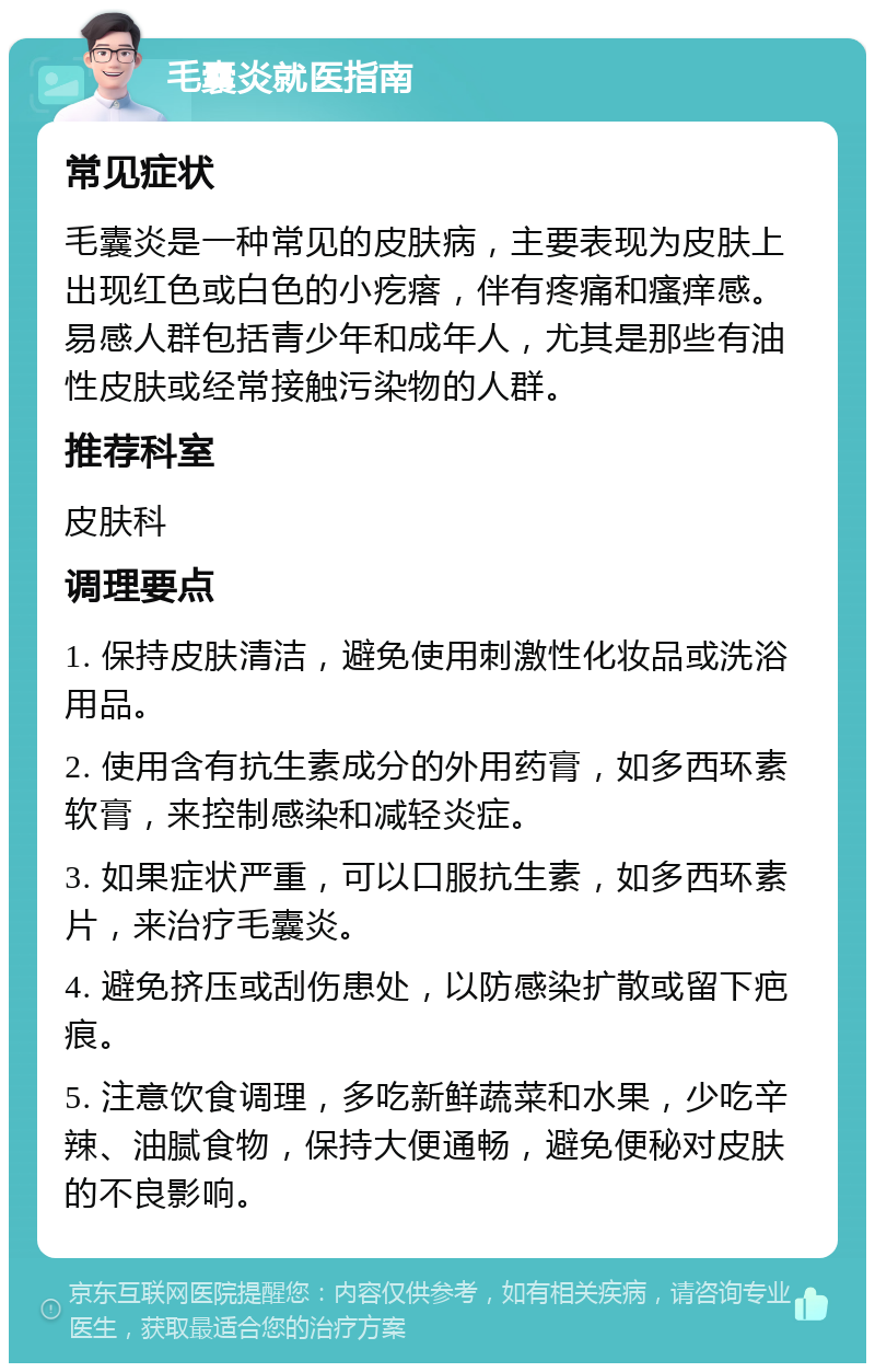 毛囊炎就医指南 常见症状 毛囊炎是一种常见的皮肤病，主要表现为皮肤上出现红色或白色的小疙瘩，伴有疼痛和瘙痒感。易感人群包括青少年和成年人，尤其是那些有油性皮肤或经常接触污染物的人群。 推荐科室 皮肤科 调理要点 1. 保持皮肤清洁，避免使用刺激性化妆品或洗浴用品。 2. 使用含有抗生素成分的外用药膏，如多西环素软膏，来控制感染和减轻炎症。 3. 如果症状严重，可以口服抗生素，如多西环素片，来治疗毛囊炎。 4. 避免挤压或刮伤患处，以防感染扩散或留下疤痕。 5. 注意饮食调理，多吃新鲜蔬菜和水果，少吃辛辣、油腻食物，保持大便通畅，避免便秘对皮肤的不良影响。