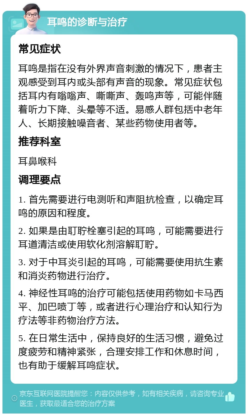 耳鸣的诊断与治疗 常见症状 耳鸣是指在没有外界声音刺激的情况下，患者主观感受到耳内或头部有声音的现象。常见症状包括耳内有嗡嗡声、嘶嘶声、轰鸣声等，可能伴随着听力下降、头晕等不适。易感人群包括中老年人、长期接触噪音者、某些药物使用者等。 推荐科室 耳鼻喉科 调理要点 1. 首先需要进行电测听和声阻抗检查，以确定耳鸣的原因和程度。 2. 如果是由耵聍栓塞引起的耳鸣，可能需要进行耳道清洁或使用软化剂溶解耵聍。 3. 对于中耳炎引起的耳鸣，可能需要使用抗生素和消炎药物进行治疗。 4. 神经性耳鸣的治疗可能包括使用药物如卡马西平、加巴喷丁等，或者进行心理治疗和认知行为疗法等非药物治疗方法。 5. 在日常生活中，保持良好的生活习惯，避免过度疲劳和精神紧张，合理安排工作和休息时间，也有助于缓解耳鸣症状。