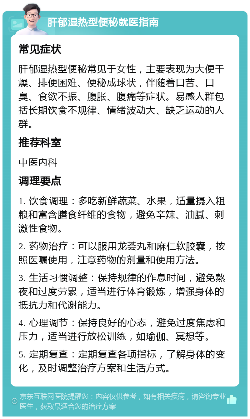 肝郁湿热型便秘就医指南 常见症状 肝郁湿热型便秘常见于女性，主要表现为大便干燥、排便困难、便秘成球状，伴随着口苦、口臭、食欲不振、腹胀、腹痛等症状。易感人群包括长期饮食不规律、情绪波动大、缺乏运动的人群。 推荐科室 中医内科 调理要点 1. 饮食调理：多吃新鲜蔬菜、水果，适量摄入粗粮和富含膳食纤维的食物，避免辛辣、油腻、刺激性食物。 2. 药物治疗：可以服用龙荟丸和麻仁软胶囊，按照医嘱使用，注意药物的剂量和使用方法。 3. 生活习惯调整：保持规律的作息时间，避免熬夜和过度劳累，适当进行体育锻炼，增强身体的抵抗力和代谢能力。 4. 心理调节：保持良好的心态，避免过度焦虑和压力，适当进行放松训练，如瑜伽、冥想等。 5. 定期复查：定期复查各项指标，了解身体的变化，及时调整治疗方案和生活方式。