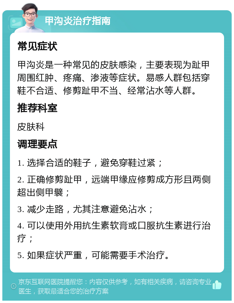 甲沟炎治疗指南 常见症状 甲沟炎是一种常见的皮肤感染，主要表现为趾甲周围红肿、疼痛、渗液等症状。易感人群包括穿鞋不合适、修剪趾甲不当、经常沾水等人群。 推荐科室 皮肤科 调理要点 1. 选择合适的鞋子，避免穿鞋过紧； 2. 正确修剪趾甲，远端甲缘应修剪成方形且两侧超出侧甲襞； 3. 减少走路，尤其注意避免沾水； 4. 可以使用外用抗生素软膏或口服抗生素进行治疗； 5. 如果症状严重，可能需要手术治疗。