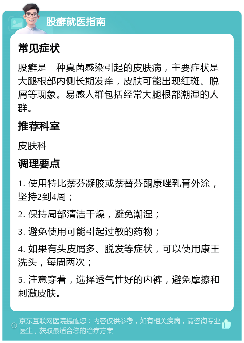 股癣就医指南 常见症状 股癣是一种真菌感染引起的皮肤病，主要症状是大腿根部内侧长期发痒，皮肤可能出现红斑、脱屑等现象。易感人群包括经常大腿根部潮湿的人群。 推荐科室 皮肤科 调理要点 1. 使用特比萘芬凝胶或萘替芬酮康唑乳膏外涂，坚持2到4周； 2. 保持局部清洁干燥，避免潮湿； 3. 避免使用可能引起过敏的药物； 4. 如果有头皮屑多、脱发等症状，可以使用康王洗头，每周两次； 5. 注意穿着，选择透气性好的内裤，避免摩擦和刺激皮肤。