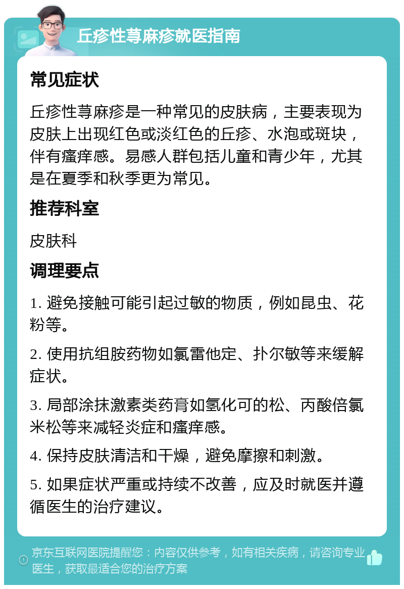 丘疹性荨麻疹就医指南 常见症状 丘疹性荨麻疹是一种常见的皮肤病，主要表现为皮肤上出现红色或淡红色的丘疹、水泡或斑块，伴有瘙痒感。易感人群包括儿童和青少年，尤其是在夏季和秋季更为常见。 推荐科室 皮肤科 调理要点 1. 避免接触可能引起过敏的物质，例如昆虫、花粉等。 2. 使用抗组胺药物如氯雷他定、扑尔敏等来缓解症状。 3. 局部涂抹激素类药膏如氢化可的松、丙酸倍氯米松等来减轻炎症和瘙痒感。 4. 保持皮肤清洁和干燥，避免摩擦和刺激。 5. 如果症状严重或持续不改善，应及时就医并遵循医生的治疗建议。