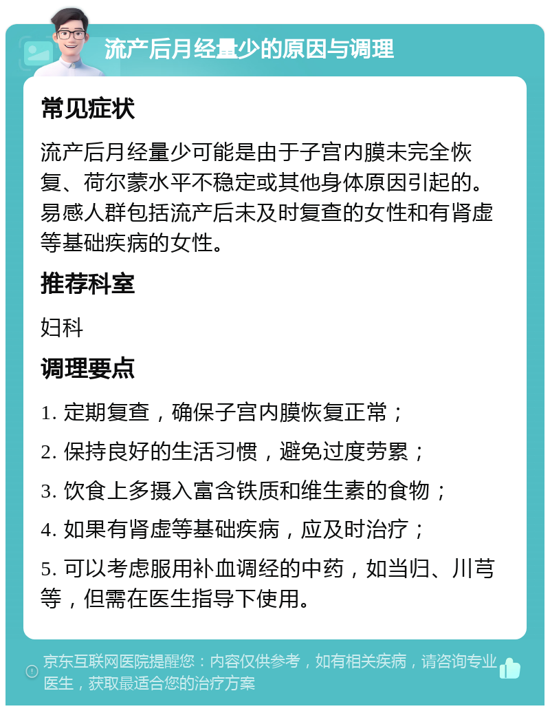 流产后月经量少的原因与调理 常见症状 流产后月经量少可能是由于子宫内膜未完全恢复、荷尔蒙水平不稳定或其他身体原因引起的。易感人群包括流产后未及时复查的女性和有肾虚等基础疾病的女性。 推荐科室 妇科 调理要点 1. 定期复查，确保子宫内膜恢复正常； 2. 保持良好的生活习惯，避免过度劳累； 3. 饮食上多摄入富含铁质和维生素的食物； 4. 如果有肾虚等基础疾病，应及时治疗； 5. 可以考虑服用补血调经的中药，如当归、川芎等，但需在医生指导下使用。