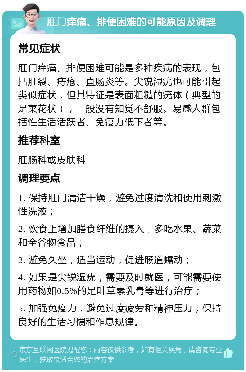 肛门痒痛、排便困难的可能原因及调理 常见症状 肛门痒痛、排便困难可能是多种疾病的表现，包括肛裂、痔疮、直肠炎等。尖锐湿疣也可能引起类似症状，但其特征是表面粗糙的疣体（典型的是菜花状），一般没有知觉不舒服。易感人群包括性生活活跃者、免疫力低下者等。 推荐科室 肛肠科或皮肤科 调理要点 1. 保持肛门清洁干燥，避免过度清洗和使用刺激性洗液； 2. 饮食上增加膳食纤维的摄入，多吃水果、蔬菜和全谷物食品； 3. 避免久坐，适当运动，促进肠道蠕动； 4. 如果是尖锐湿疣，需要及时就医，可能需要使用药物如0.5%的足叶草素乳膏等进行治疗； 5. 加强免疫力，避免过度疲劳和精神压力，保持良好的生活习惯和作息规律。