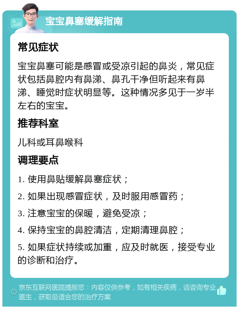 宝宝鼻塞缓解指南 常见症状 宝宝鼻塞可能是感冒或受凉引起的鼻炎，常见症状包括鼻腔内有鼻涕、鼻孔干净但听起来有鼻涕、睡觉时症状明显等。这种情况多见于一岁半左右的宝宝。 推荐科室 儿科或耳鼻喉科 调理要点 1. 使用鼻贴缓解鼻塞症状； 2. 如果出现感冒症状，及时服用感冒药； 3. 注意宝宝的保暖，避免受凉； 4. 保持宝宝的鼻腔清洁，定期清理鼻腔； 5. 如果症状持续或加重，应及时就医，接受专业的诊断和治疗。