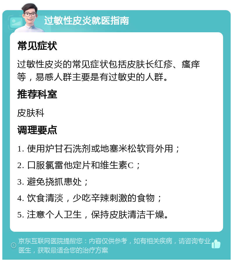 过敏性皮炎就医指南 常见症状 过敏性皮炎的常见症状包括皮肤长红疹、瘙痒等，易感人群主要是有过敏史的人群。 推荐科室 皮肤科 调理要点 1. 使用炉甘石洗剂或地塞米松软膏外用； 2. 口服氯雷他定片和维生素C； 3. 避免挠抓患处； 4. 饮食清淡，少吃辛辣刺激的食物； 5. 注意个人卫生，保持皮肤清洁干燥。