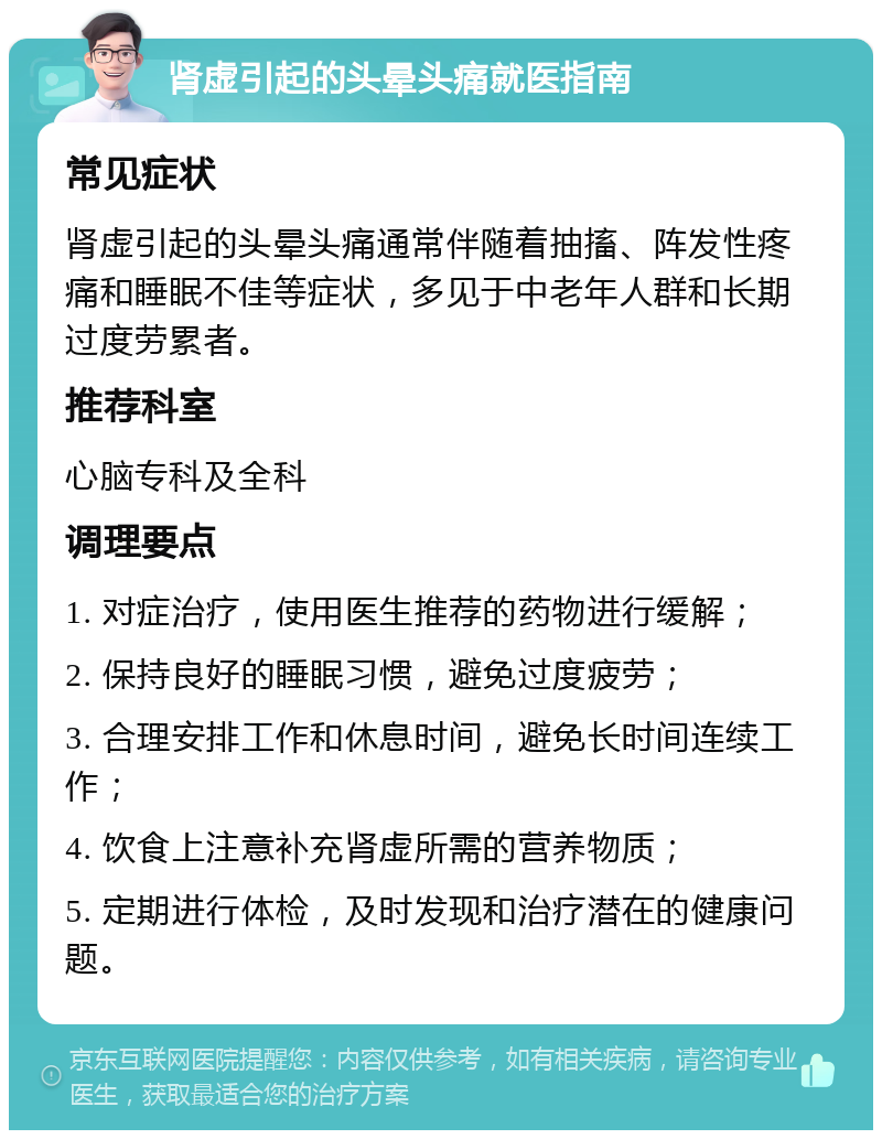 肾虚引起的头晕头痛就医指南 常见症状 肾虚引起的头晕头痛通常伴随着抽搐、阵发性疼痛和睡眠不佳等症状，多见于中老年人群和长期过度劳累者。 推荐科室 心脑专科及全科 调理要点 1. 对症治疗，使用医生推荐的药物进行缓解； 2. 保持良好的睡眠习惯，避免过度疲劳； 3. 合理安排工作和休息时间，避免长时间连续工作； 4. 饮食上注意补充肾虚所需的营养物质； 5. 定期进行体检，及时发现和治疗潜在的健康问题。