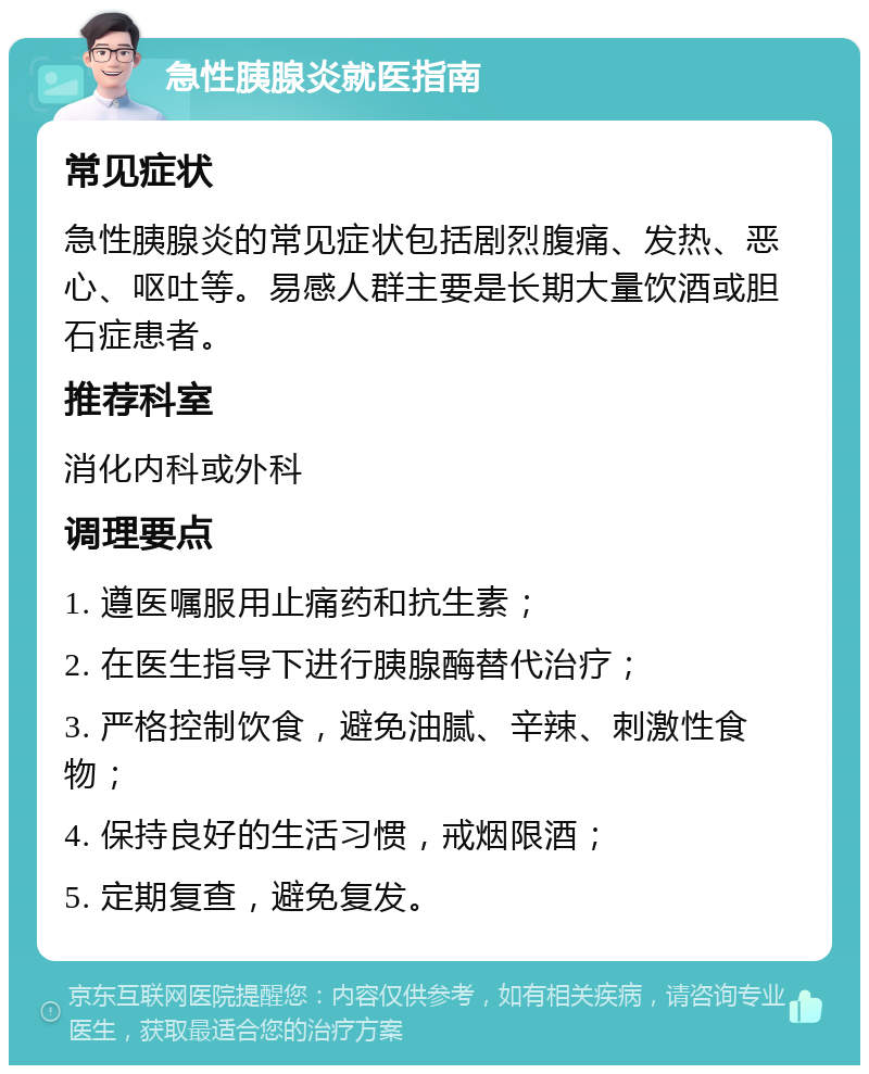 急性胰腺炎就医指南 常见症状 急性胰腺炎的常见症状包括剧烈腹痛、发热、恶心、呕吐等。易感人群主要是长期大量饮酒或胆石症患者。 推荐科室 消化内科或外科 调理要点 1. 遵医嘱服用止痛药和抗生素； 2. 在医生指导下进行胰腺酶替代治疗； 3. 严格控制饮食，避免油腻、辛辣、刺激性食物； 4. 保持良好的生活习惯，戒烟限酒； 5. 定期复查，避免复发。