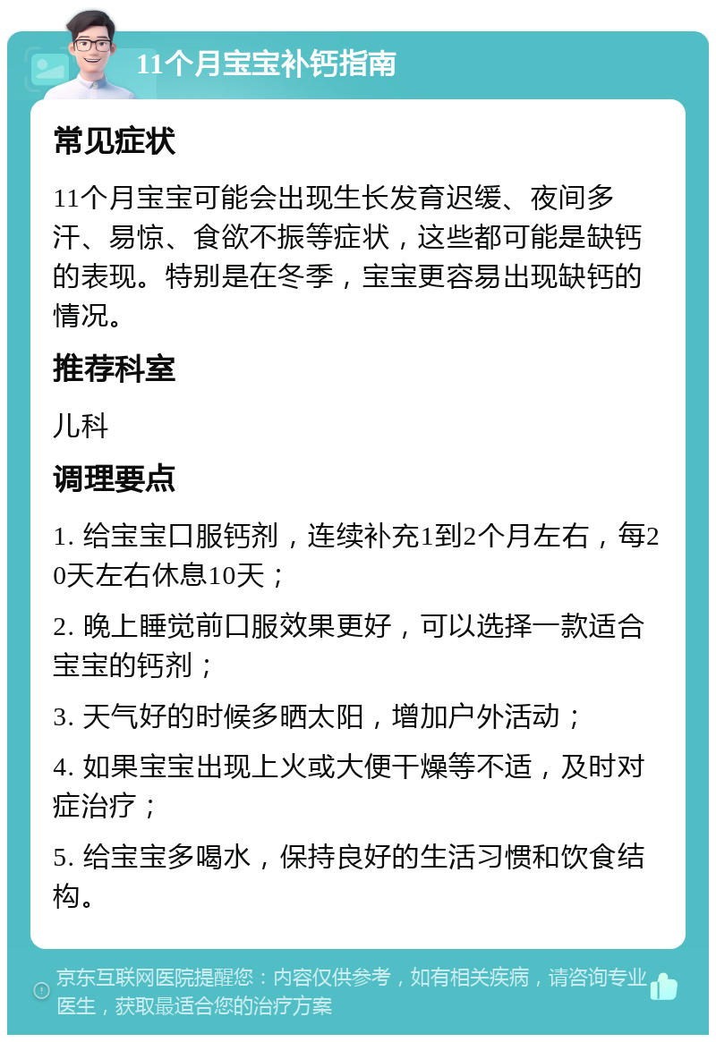 11个月宝宝补钙指南 常见症状 11个月宝宝可能会出现生长发育迟缓、夜间多汗、易惊、食欲不振等症状，这些都可能是缺钙的表现。特别是在冬季，宝宝更容易出现缺钙的情况。 推荐科室 儿科 调理要点 1. 给宝宝口服钙剂，连续补充1到2个月左右，每20天左右休息10天； 2. 晚上睡觉前口服效果更好，可以选择一款适合宝宝的钙剂； 3. 天气好的时候多晒太阳，增加户外活动； 4. 如果宝宝出现上火或大便干燥等不适，及时对症治疗； 5. 给宝宝多喝水，保持良好的生活习惯和饮食结构。