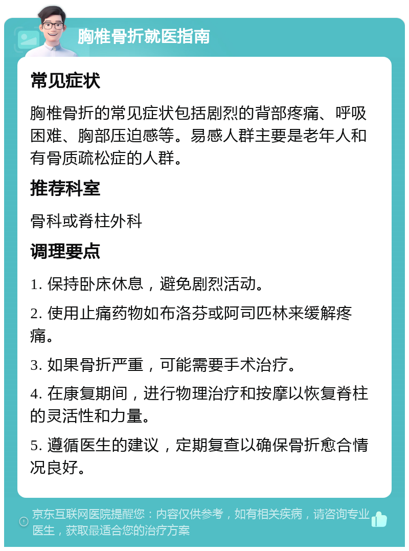 胸椎骨折就医指南 常见症状 胸椎骨折的常见症状包括剧烈的背部疼痛、呼吸困难、胸部压迫感等。易感人群主要是老年人和有骨质疏松症的人群。 推荐科室 骨科或脊柱外科 调理要点 1. 保持卧床休息，避免剧烈活动。 2. 使用止痛药物如布洛芬或阿司匹林来缓解疼痛。 3. 如果骨折严重，可能需要手术治疗。 4. 在康复期间，进行物理治疗和按摩以恢复脊柱的灵活性和力量。 5. 遵循医生的建议，定期复查以确保骨折愈合情况良好。