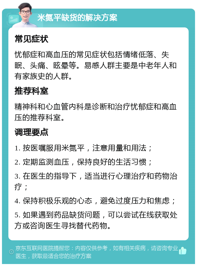 米氮平缺货的解决方案 常见症状 忧郁症和高血压的常见症状包括情绪低落、失眠、头痛、眩晕等。易感人群主要是中老年人和有家族史的人群。 推荐科室 精神科和心血管内科是诊断和治疗忧郁症和高血压的推荐科室。 调理要点 1. 按医嘱服用米氮平，注意用量和用法； 2. 定期监测血压，保持良好的生活习惯； 3. 在医生的指导下，适当进行心理治疗和药物治疗； 4. 保持积极乐观的心态，避免过度压力和焦虑； 5. 如果遇到药品缺货问题，可以尝试在线获取处方或咨询医生寻找替代药物。