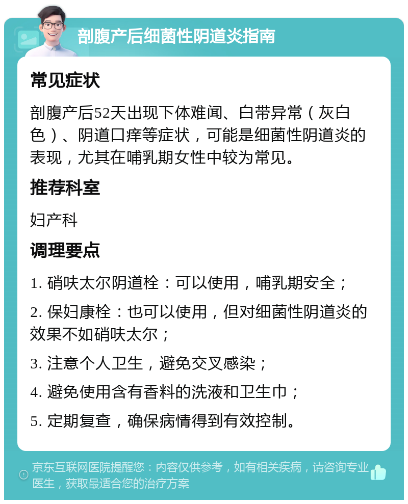 剖腹产后细菌性阴道炎指南 常见症状 剖腹产后52天出现下体难闻、白带异常（灰白色）、阴道口痒等症状，可能是细菌性阴道炎的表现，尤其在哺乳期女性中较为常见。 推荐科室 妇产科 调理要点 1. 硝呋太尔阴道栓：可以使用，哺乳期安全； 2. 保妇康栓：也可以使用，但对细菌性阴道炎的效果不如硝呋太尔； 3. 注意个人卫生，避免交叉感染； 4. 避免使用含有香料的洗液和卫生巾； 5. 定期复查，确保病情得到有效控制。