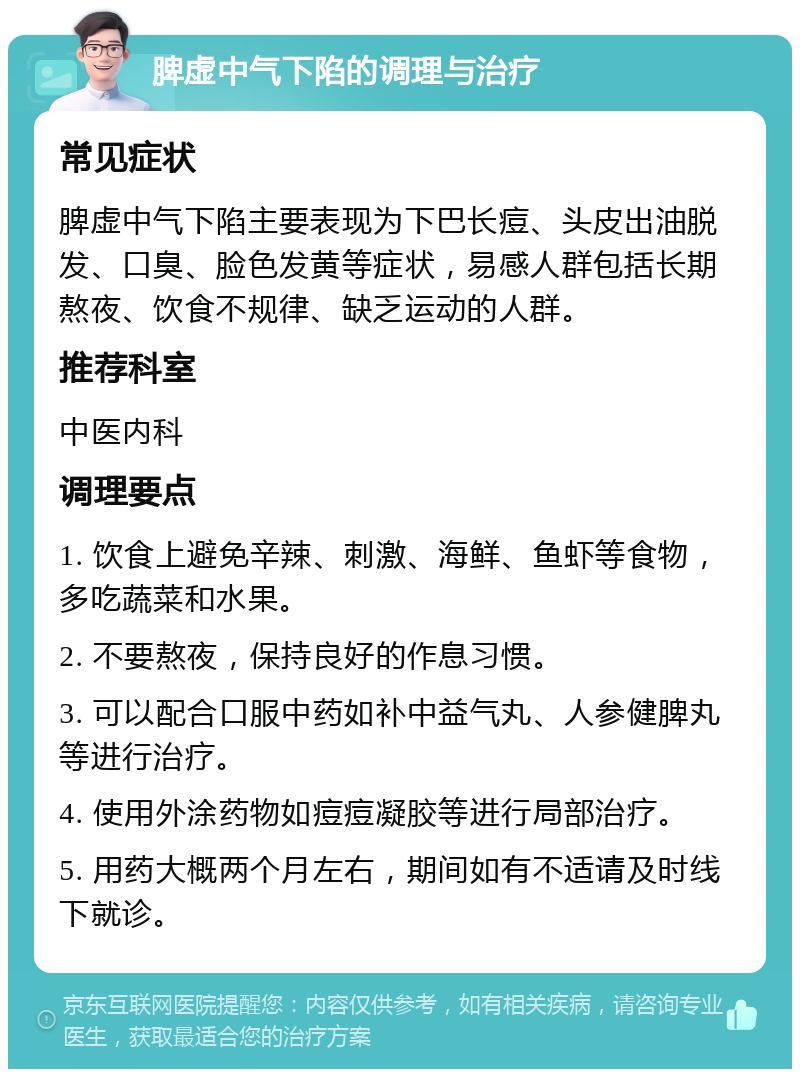 脾虚中气下陷的调理与治疗 常见症状 脾虚中气下陷主要表现为下巴长痘、头皮出油脱发、口臭、脸色发黄等症状，易感人群包括长期熬夜、饮食不规律、缺乏运动的人群。 推荐科室 中医内科 调理要点 1. 饮食上避免辛辣、刺激、海鲜、鱼虾等食物，多吃蔬菜和水果。 2. 不要熬夜，保持良好的作息习惯。 3. 可以配合口服中药如补中益气丸、人参健脾丸等进行治疗。 4. 使用外涂药物如痘痘凝胶等进行局部治疗。 5. 用药大概两个月左右，期间如有不适请及时线下就诊。