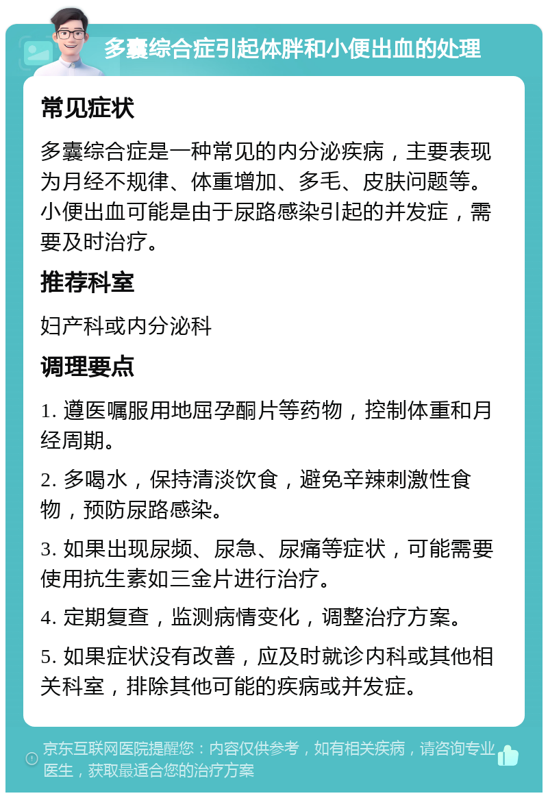 多囊综合症引起体胖和小便出血的处理 常见症状 多囊综合症是一种常见的内分泌疾病，主要表现为月经不规律、体重增加、多毛、皮肤问题等。小便出血可能是由于尿路感染引起的并发症，需要及时治疗。 推荐科室 妇产科或内分泌科 调理要点 1. 遵医嘱服用地屈孕酮片等药物，控制体重和月经周期。 2. 多喝水，保持清淡饮食，避免辛辣刺激性食物，预防尿路感染。 3. 如果出现尿频、尿急、尿痛等症状，可能需要使用抗生素如三金片进行治疗。 4. 定期复查，监测病情变化，调整治疗方案。 5. 如果症状没有改善，应及时就诊内科或其他相关科室，排除其他可能的疾病或并发症。