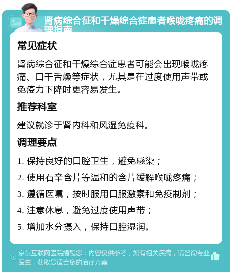 肾病综合征和干燥综合症患者喉咙疼痛的调理指南 常见症状 肾病综合征和干燥综合症患者可能会出现喉咙疼痛、口干舌燥等症状，尤其是在过度使用声带或免疫力下降时更容易发生。 推荐科室 建议就诊于肾内科和风湿免疫科。 调理要点 1. 保持良好的口腔卫生，避免感染； 2. 使用石辛含片等温和的含片缓解喉咙疼痛； 3. 遵循医嘱，按时服用口服激素和免疫制剂； 4. 注意休息，避免过度使用声带； 5. 增加水分摄入，保持口腔湿润。