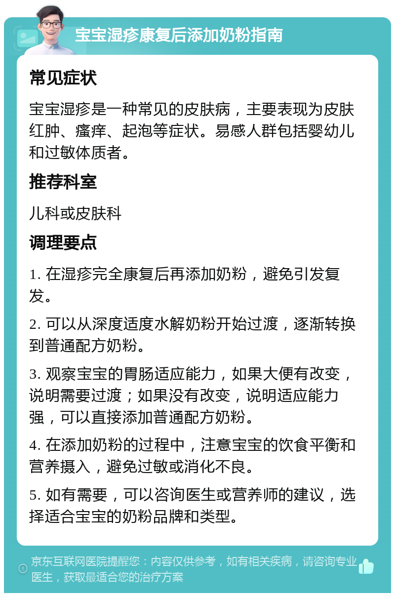 宝宝湿疹康复后添加奶粉指南 常见症状 宝宝湿疹是一种常见的皮肤病，主要表现为皮肤红肿、瘙痒、起泡等症状。易感人群包括婴幼儿和过敏体质者。 推荐科室 儿科或皮肤科 调理要点 1. 在湿疹完全康复后再添加奶粉，避免引发复发。 2. 可以从深度适度水解奶粉开始过渡，逐渐转换到普通配方奶粉。 3. 观察宝宝的胃肠适应能力，如果大便有改变，说明需要过渡；如果没有改变，说明适应能力强，可以直接添加普通配方奶粉。 4. 在添加奶粉的过程中，注意宝宝的饮食平衡和营养摄入，避免过敏或消化不良。 5. 如有需要，可以咨询医生或营养师的建议，选择适合宝宝的奶粉品牌和类型。